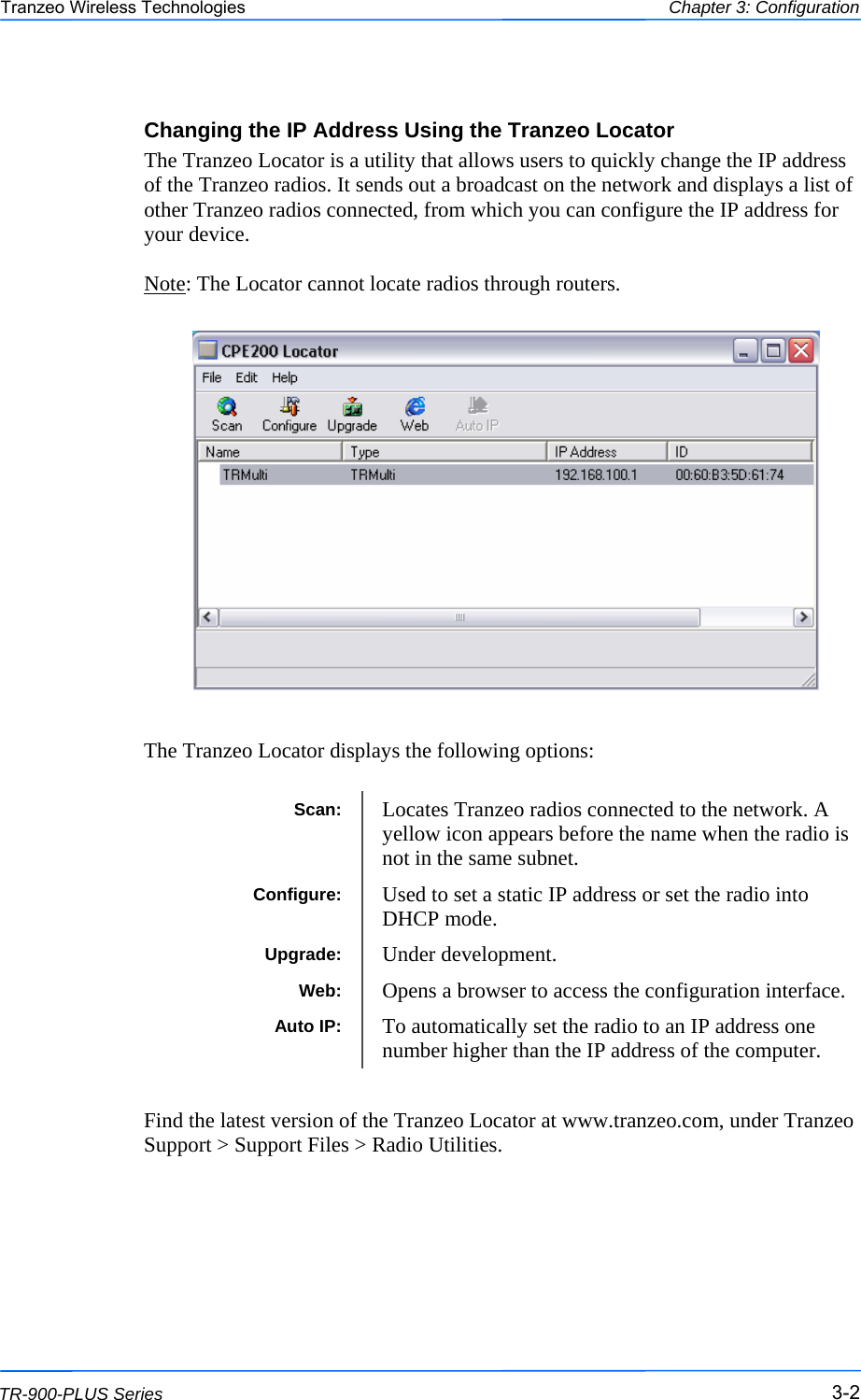  222 This document is intended for Public Distribution                         19473 Fraser Way, Pitt Meadows, B.C. Canada V3Y  2V4 Chapter 3: Configuration 3-2 TR-900-PLUS Series Tranzeo Wireless Technologies Changing the IP Address Using the Tranzeo Locator The Tranzeo Locator is a utility that allows users to quickly change the IP address of the Tranzeo radios. It sends out a broadcast on the network and displays a list of other Tranzeo radios connected, from which you can configure the IP address for your device.  Note: The Locator cannot locate radios through routers.                   The Tranzeo Locator displays the following options:               Find the latest version of the Tranzeo Locator at www.tranzeo.com, under Tranzeo Support &gt; Support Files &gt; Radio Utilities.     Scan:  Locates Tranzeo radios connected to the network. A yellow icon appears before the name when the radio is not in the same subnet. Configure:  Used to set a static IP address or set the radio into DHCP mode. Upgrade:  Under development. Auto IP:  To automatically set the radio to an IP address one number higher than the IP address of the computer. Web:  Opens a browser to access the configuration interface. 