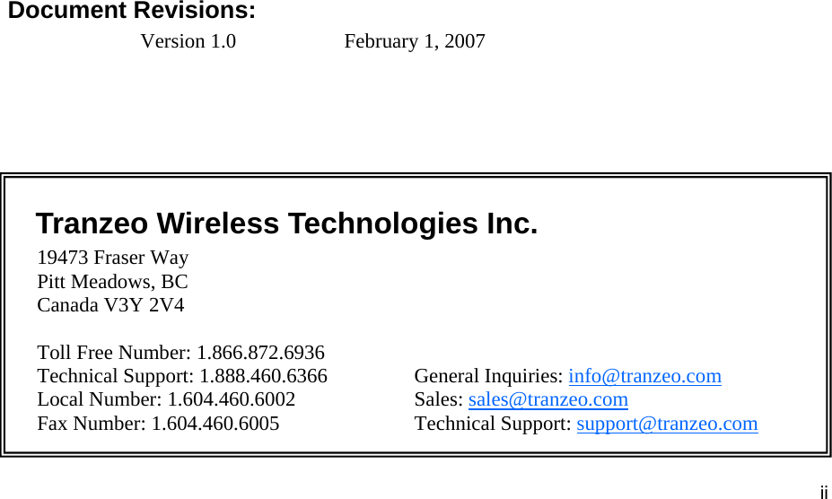 iiiiii This document is intended for Public Distribution                         19473 Fraser Way, Pitt Meadows, B.C. Canada V3Y  2V4 ii               Document Revisions: Version 1.0    February 1, 2007    Tranzeo Wireless Technologies Inc.  19473 Fraser Way     Pitt Meadows, BC     Canada V3Y 2V4       Toll Free Number: 1.866.872.6936 Technical Support: 1.888.460.6366    General Inquiries: info@tranzeo.com Local Number: 1.604.460.6002    Sales: sales@tranzeo.com Fax Number: 1.604.460.6005    Technical Support: support@tranzeo.com 