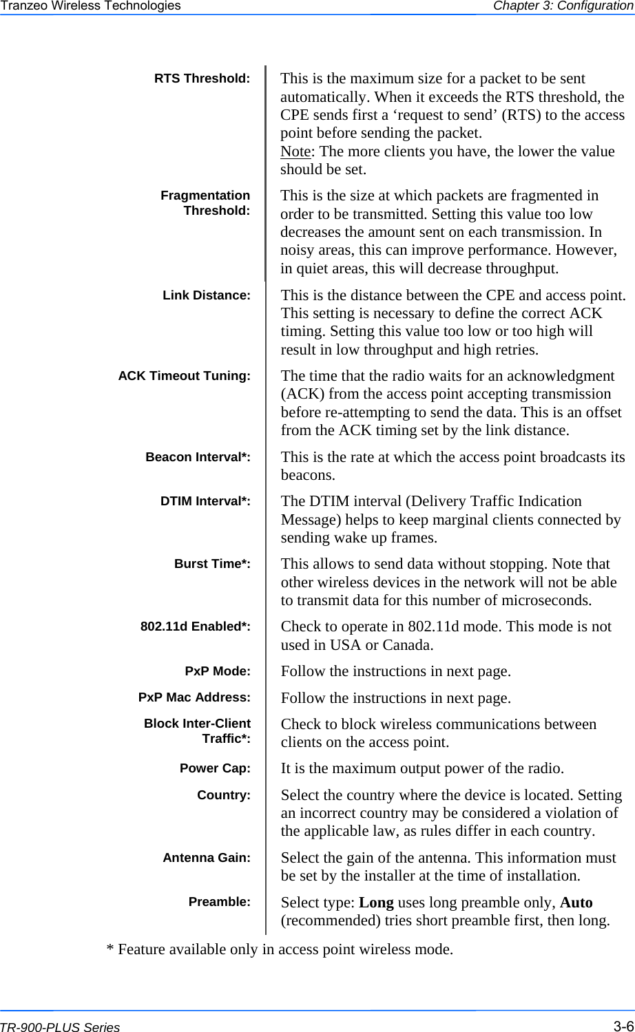  666 This document is intended for Public Distribution                         19473 Fraser Way, Pitt Meadows, B.C. Canada V3Y  2V4 Chapter 3: Configuration 3-6 TR-900-PLUS Series Tranzeo Wireless Technologies Power Cap:  It is the maximum output power of the radio. Country:  Select the country where the device is located. Setting an incorrect country may be considered a violation of the applicable law, as rules differ in each country. Antenna Gain:  Select the gain of the antenna. This information must be set by the installer at the time of installation. Preamble:  Select type: Long uses long preamble only, Auto (recommended) tries short preamble first, then long. ACK Timeout Tuning:  The time that the radio waits for an acknowledgment (ACK) from the access point accepting transmission before re-attempting to send the data. This is an offset from the ACK timing set by the link distance. Link Distance:  This is the distance between the CPE and access point. This setting is necessary to define the correct ACK timing. Setting this value too low or too high will result in low throughput and high retries. DTIM Interval*:  The DTIM interval (Delivery Traffic Indication Message) helps to keep marginal clients connected by sending wake up frames. Beacon Interval*:  This is the rate at which the access point broadcasts its beacons. PxP Mac Address:  Follow the instructions in next page. Burst Time*:  This allows to send data without stopping. Note that other wireless devices in the network will not be able to transmit data for this number of microseconds.  PxP Mode:  Follow the instructions in next page. 802.11d Enabled*:  Check to operate in 802.11d mode. This mode is not used in USA or Canada. Block Inter-Client Traffic*:  Check to block wireless communications between clients on the access point.                                                 * Feature available only in access point wireless mode. RTS Threshold:  This is the maximum size for a packet to be sent automatically. When it exceeds the RTS threshold, the CPE sends first a ‘request to send’ (RTS) to the access point before sending the packet. Note: The more clients you have, the lower the value should be set. Fragmentation Threshold:  This is the size at which packets are fragmented in order to be transmitted. Setting this value too low decreases the amount sent on each transmission. In noisy areas, this can improve performance. However, in quiet areas, this will decrease throughput. 