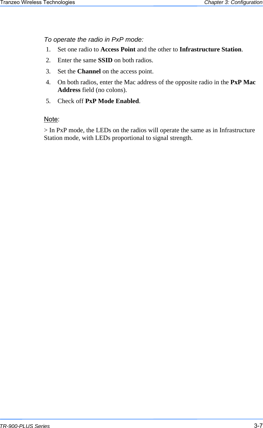  777 This document is intended for Public Distribution                         19473 Fraser Way, Pitt Meadows, B.C. Canada V3Y  2V4 Chapter 3: Configuration 3-7 TR-900-PLUS Series Tranzeo Wireless Technologies To operate the radio in PxP mode: 1.  Set one radio to Access Point and the other to Infrastructure Station. 2.  Enter the same SSID on both radios.  3. Set the Channel on the access point.  4.  On both radios, enter the Mac address of the opposite radio in the PxP Mac Address field (no colons). 5. Check off PxP Mode Enabled. Note:  &gt; In PxP mode, the LEDs on the radios will operate the same as in Infrastructure Station mode, with LEDs proportional to signal strength. 