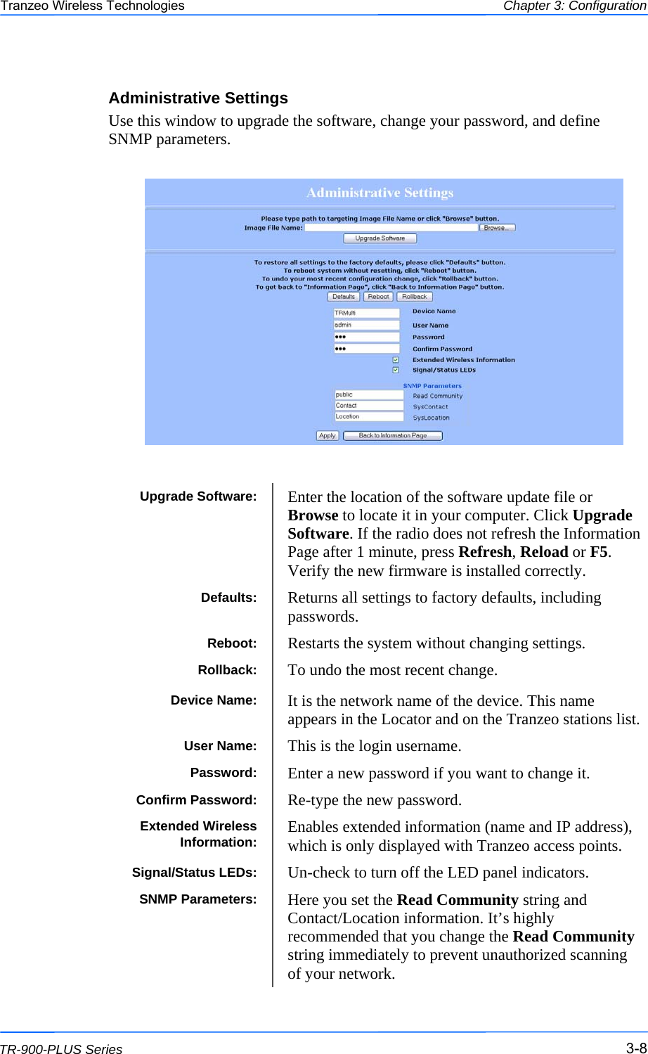  888 This document is intended for Public Distribution                         19473 Fraser Way, Pitt Meadows, B.C. Canada V3Y  2V4 Chapter 3: Configuration 3-8 TR-900-PLUS Series Tranzeo Wireless Technologies Administrative Settings Use this window to upgrade the software, change your password, and define SNMP parameters.    Upgrade Software:  Enter the location of the software update file or Browse to locate it in your computer. Click Upgrade Software. If the radio does not refresh the Information Page after 1 minute, press Refresh, Reload or F5. Verify the new firmware is installed correctly. Defaults:  Returns all settings to factory defaults, including passwords. Reboot:  Restarts the system without changing settings. Rollback:  To undo the most recent change. Device Name:  It is the network name of the device. This name appears in the Locator and on the Tranzeo stations list. User Name:  This is the login username. Password:  Enter a new password if you want to change it. Confirm Password:  Re-type the new password. Extended Wireless Information:  Enables extended information (name and IP address), which is only displayed with Tranzeo access points. Signal/Status LEDs:  Un-check to turn off the LED panel indicators. SNMP Parameters:  Here you set the Read Community string and Contact/Location information. It’s highly recommended that you change the Read Community string immediately to prevent unauthorized scanning of your network.  