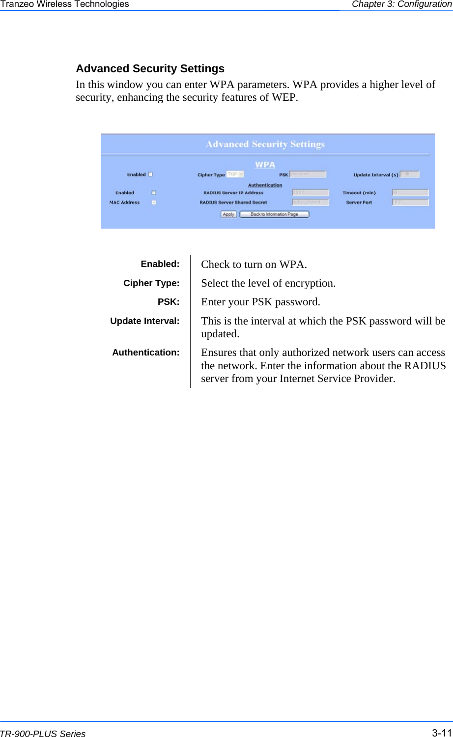  111111 This document is intended for Public Distribution                         19473 Fraser Way, Pitt Meadows, B.C. Canada V3Y  2V4 Chapter 3: Configuration 3-11 TR-900-PLUS Series Tranzeo Wireless Technologies Advanced Security Settings In this window you can enter WPA parameters. WPA provides a higher level of security, enhancing the security features of WEP.   Enabled:  Check to turn on WPA. Cipher Type:  Select the level of encryption. PSK:  Enter your PSK password. Authentication:  Ensures that only authorized network users can access the network. Enter the information about the RADIUS server from your Internet Service Provider.  Update Interval:  This is the interval at which the PSK password will be updated. 