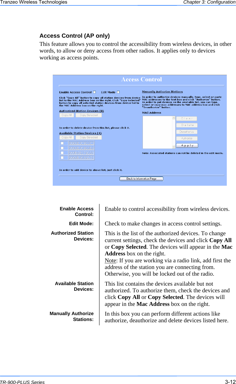  121212 This document is intended for Public Distribution                         19473 Fraser Way, Pitt Meadows, B.C. Canada V3Y  2V4 Chapter 3: Configuration 3-12 TR-900-PLUS Series Tranzeo Wireless Technologies Access Control (AP only) This feature allows you to control the accessibility from wireless devices, in other words, to allow or deny access from other radios. It applies only to devices working as access points.    Enable Access Control:  Enable to control accessibility from wireless devices. Edit Mode:  Check to make changes in access control settings. Authorized Station Devices:  This is the list of the authorized devices. To change current settings, check the devices and click Copy All or Copy Selected. The devices will appear in the Mac Address box on the right.  Note: If you are working via a radio link, add first the address of the station you are connecting from. Otherwise, you will be locked out of the radio. Available Station Devices:  This list contains the devices available but not authorized. To authorize them, check the devices and click Copy All or Copy Selected. The devices will appear in the Mac Address box on the right.  Manually Authorize Stations:  In this box you can perform different actions like authorize, deauthorize and delete devices listed here. 