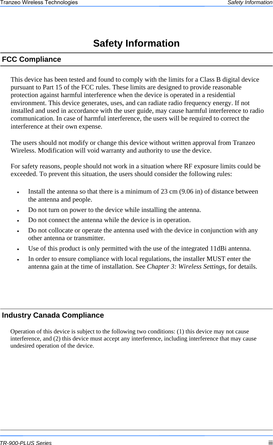  iiiiiiiii This document is intended for Public Distribution                         19473 Fraser Way, Pitt Meadows, B.C. Canada V3Y  2V4 Safety Information iii  TR-900-PLUS Series Tranzeo Wireless Technologies This device has been tested and found to comply with the limits for a Class B digital device pursuant to Part 15 of the FCC rules. These limits are designed to provide reasonable protection against harmful interference when the device is operated in a residential environment. This device generates, uses, and can radiate radio frequency energy. If not installed and used in accordance with the user guide, may cause harmful interference to radio communication. In case of harmful interference, the users will be required to correct the interference at their own expense.  The users should not modify or change this device without written approval from Tranzeo Wireless. Modification will void warranty and authority to use the device.  For safety reasons, people should not work in a situation where RF exposure limits could be exceeded. To prevent this situation, the users should consider the following rules:  •  Install the antenna so that there is a minimum of 23 cm (9.06 in) of distance between the antenna and people. •  Do not turn on power to the device while installing the antenna. •  Do not connect the antenna while the device is in operation. •  Do not collocate or operate the antenna used with the device in conjunction with any other antenna or transmitter. •  Use of this product is only permitted with the use of the integrated 11dBi antenna. •  In order to ensure compliance with local regulations, the installer MUST enter the antenna gain at the time of installation. See Chapter 3: Wireless Settings, for details. FCC Compliance Safety Information Industry Canada Compliance  Operation of this device is subject to the following two conditions: (1) this device may not cause interference, and (2) this device must accept any interference, including interference that may cause undesired operation of the device.    