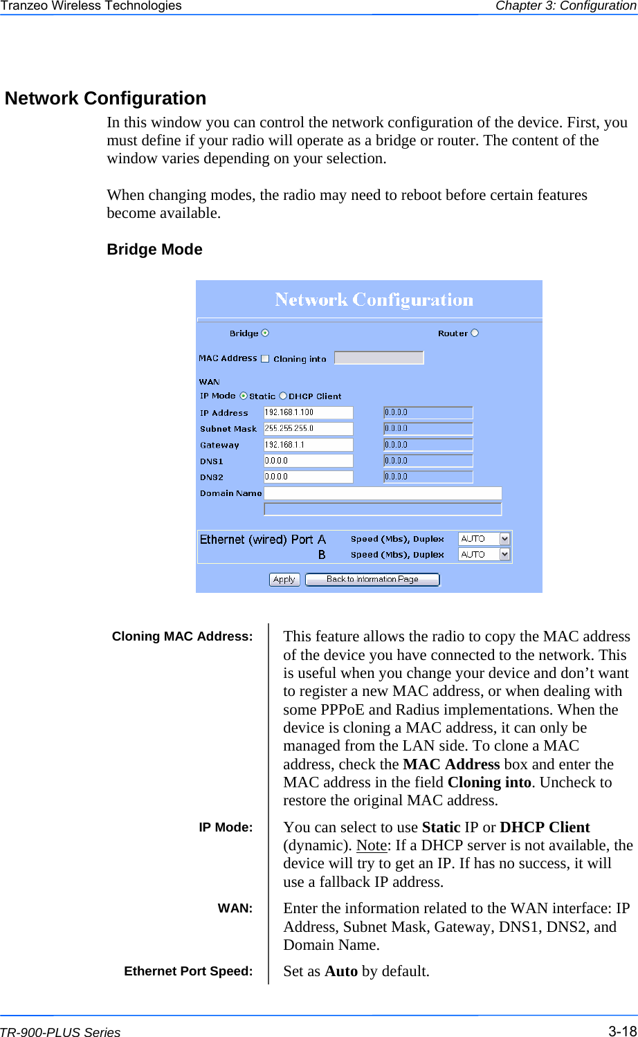  181818 This document is intended for Public Distribution                         19473 Fraser Way, Pitt Meadows, B.C. Canada V3Y  2V4 Chapter 3: Configuration 3-18 TR-900-PLUS Series Tranzeo Wireless Technologies Network Configuration In this window you can control the network configuration of the device. First, you must define if your radio will operate as a bridge or router. The content of the window varies depending on your selection.   When changing modes, the radio may need to reboot before certain features become available. Bridge Mode                    Cloning MAC Address:  This feature allows the radio to copy the MAC address of the device you have connected to the network. This is useful when you change your device and don’t want to register a new MAC address, or when dealing with some PPPoE and Radius implementations. When the device is cloning a MAC address, it can only be managed from the LAN side. To clone a MAC address, check the MAC Address box and enter the MAC address in the field Cloning into. Uncheck to restore the original MAC address. IP Mode:  You can select to use Static IP or DHCP Client (dynamic). Note: If a DHCP server is not available, the device will try to get an IP. If has no success, it will use a fallback IP address.  WAN:  Enter the information related to the WAN interface: IP Address, Subnet Mask, Gateway, DNS1, DNS2, and Domain Name. Ethernet Port Speed:  Set as Auto by default. 