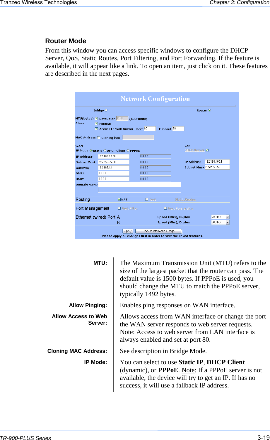  191919 This document is intended for Public Distribution                         19473 Fraser Way, Pitt Meadows, B.C. Canada V3Y  2V4 Chapter 3: Configuration 3-19 TR-900-PLUS Series Tranzeo Wireless Technologies Router Mode From this window you can access specific windows to configure the DHCP Server, QoS, Static Routes, Port Filtering, and Port Forwarding. If the feature is available, it will appear like a link. To open an item, just click on it. These features are described in the next pages.                              MTU:  The Maximum Transmission Unit (MTU) refers to the size of the largest packet that the router can pass. The default value is 1500 bytes. If PPPoE is used, you should change the MTU to match the PPPoE server, typically 1492 bytes. Allow Pinging:  Enables ping responses on WAN interface. Allow Access to Web Server:  Allows access from WAN interface or change the port the WAN server responds to web server requests. Note: Access to web server from LAN interface is always enabled and set at port 80.  Cloning MAC Address:  See description in Bridge Mode. IP Mode:  You can select to use Static IP, DHCP Client (dynamic), or PPPoE. Note: If a PPPoE server is not available, the device will try to get an IP. If has no success, it will use a fallback IP address.  