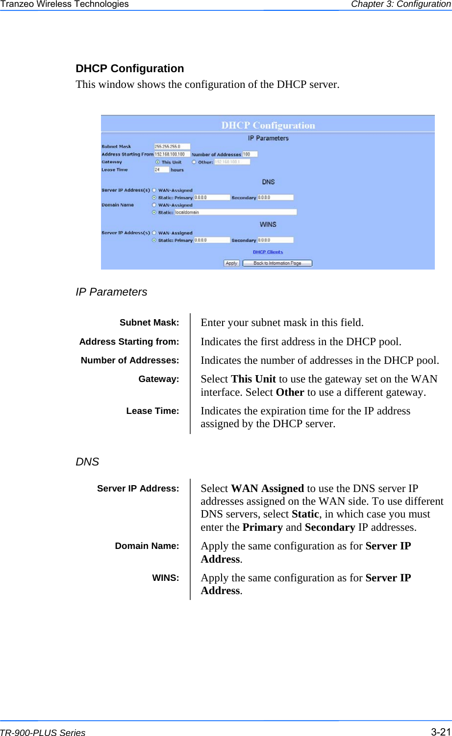  212121 This document is intended for Public Distribution                         19473 Fraser Way, Pitt Meadows, B.C. Canada V3Y  2V4 Chapter 3: Configuration 3-21 TR-900-PLUS Series Tranzeo Wireless Technologies DHCP Configuration This window shows the configuration of the DHCP server.         IP Parameters      DNS  Subnet Mask:  Enter your subnet mask in this field. Gateway:  Select This Unit to use the gateway set on the WAN interface. Select Other to use a different gateway.  Lease Time:  Indicates the expiration time for the IP address assigned by the DHCP server.  Address Starting from:  Indicates the first address in the DHCP pool.  Number of Addresses:  Indicates the number of addresses in the DHCP pool.  Server IP Address:  Select WAN Assigned to use the DNS server IP addresses assigned on the WAN side. To use different DNS servers, select Static, in which case you must enter the Primary and Secondary IP addresses.  Domain Name:  Apply the same configuration as for Server IP Address. WINS:  Apply the same configuration as for Server IP Address. 