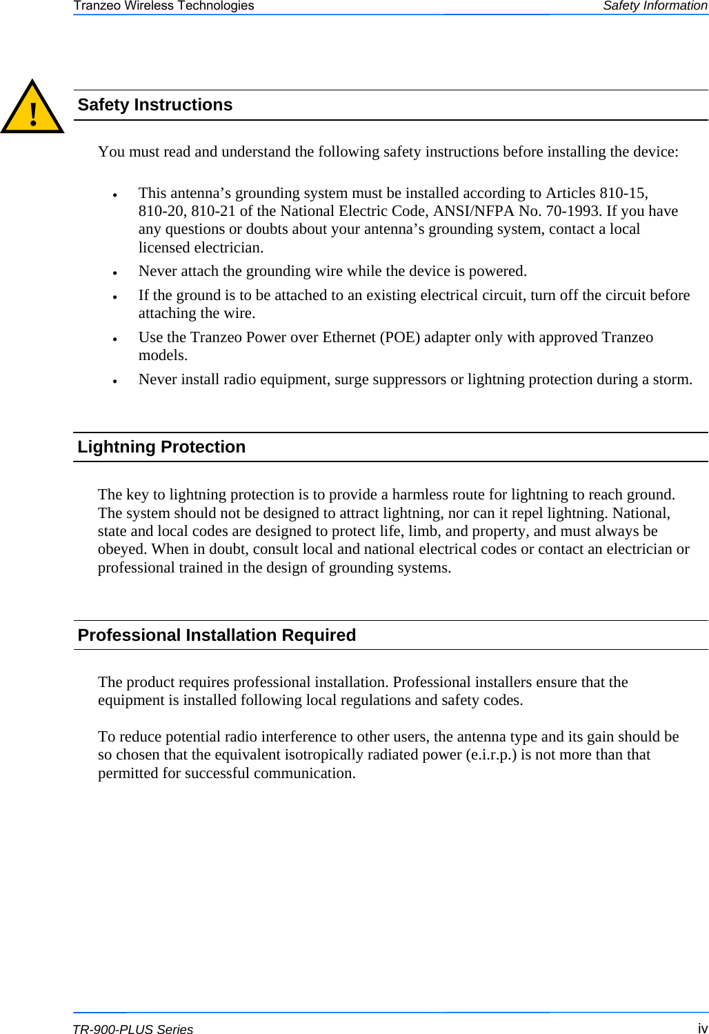  iviviv This document is intended for Public Distribution                         19473 Fraser Way, Pitt Meadows, B.C. Canada V3Y  2V4 Safety Information iv  TR-900-PLUS Series Tranzeo Wireless Technologies  You must read and understand the following safety instructions before installing the device:  •  This antenna’s grounding system must be installed according to Articles 810-15,     810-20, 810-21 of the National Electric Code, ANSI/NFPA No. 70-1993. If you have any questions or doubts about your antenna’s grounding system, contact a local licensed electrician. •  Never attach the grounding wire while the device is powered.  •  If the ground is to be attached to an existing electrical circuit, turn off the circuit before attaching the wire. •  Use the Tranzeo Power over Ethernet (POE) adapter only with approved Tranzeo models. •  Never install radio equipment, surge suppressors or lightning protection during a storm. !  Safety Instructions Lightning Protection  The key to lightning protection is to provide a harmless route for lightning to reach ground. The system should not be designed to attract lightning, nor can it repel lightning. National, state and local codes are designed to protect life, limb, and property, and must always be obeyed. When in doubt, consult local and national electrical codes or contact an electrician or professional trained in the design of grounding systems.  The product requires professional installation. Professional installers ensure that the equipment is installed following local regulations and safety codes.  To reduce potential radio interference to other users, the antenna type and its gain should be so chosen that the equivalent isotropically radiated power (e.i.r.p.) is not more than that permitted for successful communication. Professional Installation Required 