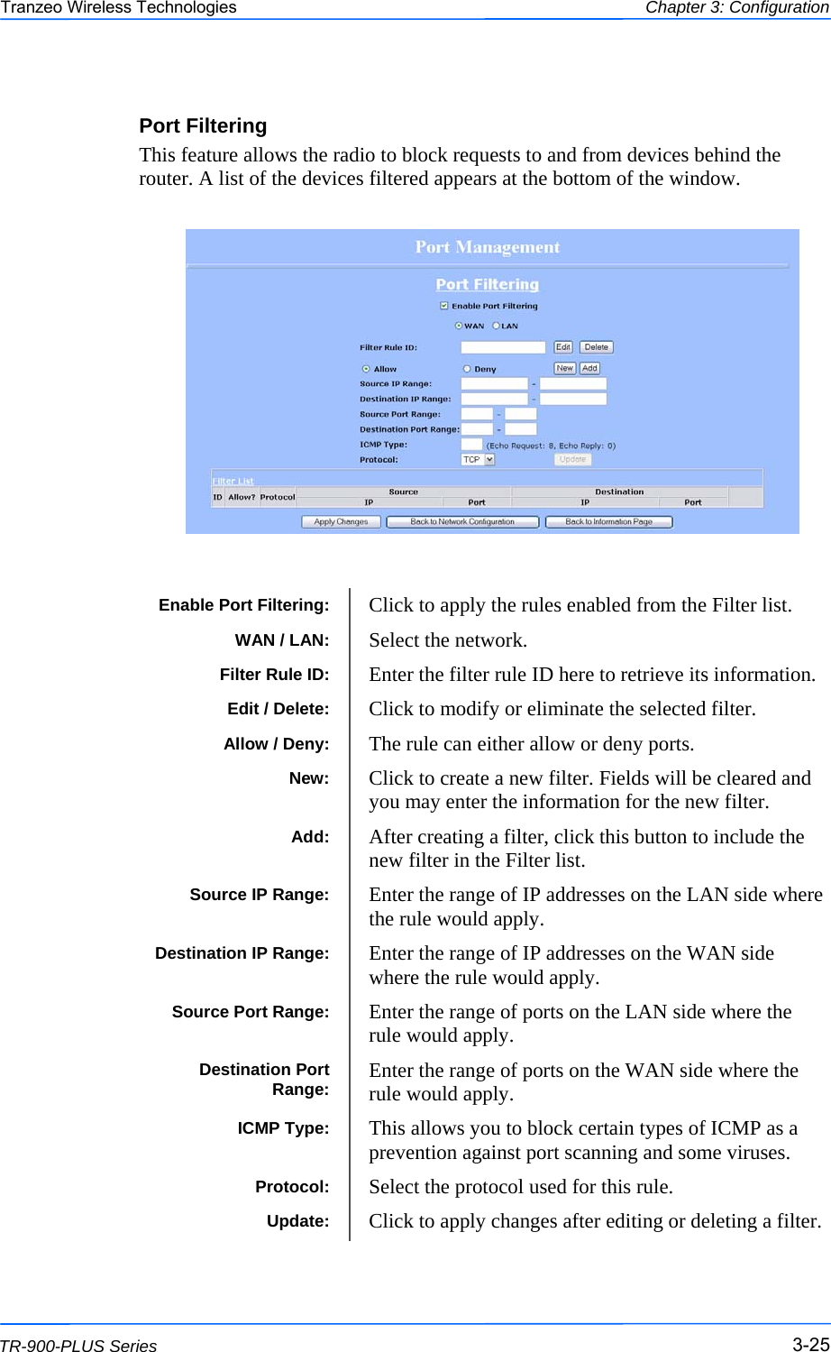  252525 This document is intended for Public Distribution                         19473 Fraser Way, Pitt Meadows, B.C. Canada V3Y  2V4 Chapter 3: Configuration 3-25 TR-900-PLUS Series Tranzeo Wireless Technologies Port Filtering This feature allows the radio to block requests to and from devices behind the router. A list of the devices filtered appears at the bottom of the window. Enable Port Filtering:  Click to apply the rules enabled from the Filter list.  WAN / LAN:  Select the network. Filter Rule ID:  Enter the filter rule ID here to retrieve its information.  Allow / Deny:  The rule can either allow or deny ports. Destination IP Range:  Enter the range of IP addresses on the WAN side where the rule would apply. Source Port Range:  Enter the range of ports on the LAN side where the rule would apply.  Destination Port Range:  Enter the range of ports on the WAN side where the rule would apply. ICMP Type:  This allows you to block certain types of ICMP as a prevention against port scanning and some viruses.  Protocol:  Select the protocol used for this rule. Update:  Click to apply changes after editing or deleting a filter. Source IP Range:  Enter the range of IP addresses on the LAN side where the rule would apply.  New:  Click to create a new filter. Fields will be cleared and you may enter the information for the new filter. Add:  After creating a filter, click this button to include the new filter in the Filter list. Edit / Delete:  Click to modify or eliminate the selected filter. 