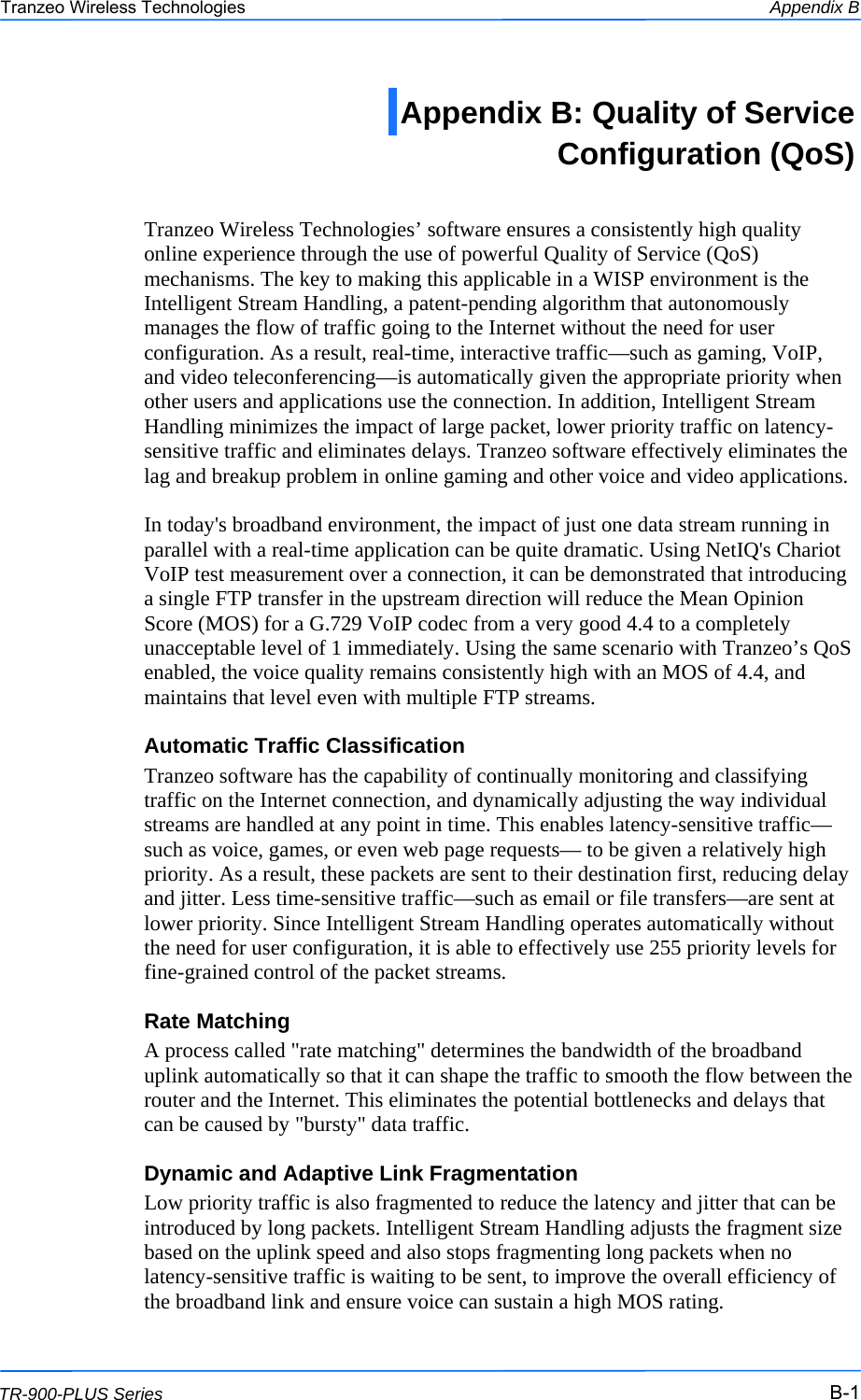  111 This document is intended for Public Distribution                         19473 Fraser Way, Pitt Meadows, B.C. Canada V3Y  2V4 Appendix B B-1 TR-900-PLUS Series Tranzeo Wireless Technologies  Tranzeo Wireless Technologies’ software ensures a consistently high quality online experience through the use of powerful Quality of Service (QoS) mechanisms. The key to making this applicable in a WISP environment is the Intelligent Stream Handling, a patent-pending algorithm that autonomously manages the flow of traffic going to the Internet without the need for user configuration. As a result, real-time, interactive traffic—such as gaming, VoIP, and video teleconferencing—is automatically given the appropriate priority when other users and applications use the connection. In addition, Intelligent Stream Handling minimizes the impact of large packet, lower priority traffic on latency-sensitive traffic and eliminates delays. Tranzeo software effectively eliminates the lag and breakup problem in online gaming and other voice and video applications.  In today&apos;s broadband environment, the impact of just one data stream running in parallel with a real-time application can be quite dramatic. Using NetIQ&apos;s Chariot VoIP test measurement over a connection, it can be demonstrated that introducing a single FTP transfer in the upstream direction will reduce the Mean Opinion Score (MOS) for a G.729 VoIP codec from a very good 4.4 to a completely unacceptable level of 1 immediately. Using the same scenario with Tranzeo’s QoS enabled, the voice quality remains consistently high with an MOS of 4.4, and maintains that level even with multiple FTP streams. Automatic Traffic Classification Tranzeo software has the capability of continually monitoring and classifying traffic on the Internet connection, and dynamically adjusting the way individual streams are handled at any point in time. This enables latency-sensitive traffic—such as voice, games, or even web page requests— to be given a relatively high priority. As a result, these packets are sent to their destination first, reducing delay and jitter. Less time-sensitive traffic—such as email or file transfers—are sent at lower priority. Since Intelligent Stream Handling operates automatically without the need for user configuration, it is able to effectively use 255 priority levels for fine-grained control of the packet streams. Rate Matching A process called &quot;rate matching&quot; determines the bandwidth of the broadband uplink automatically so that it can shape the traffic to smooth the flow between the router and the Internet. This eliminates the potential bottlenecks and delays that can be caused by &quot;bursty&quot; data traffic. Dynamic and Adaptive Link Fragmentation Low priority traffic is also fragmented to reduce the latency and jitter that can be introduced by long packets. Intelligent Stream Handling adjusts the fragment size based on the uplink speed and also stops fragmenting long packets when no latency-sensitive traffic is waiting to be sent, to improve the overall efficiency of the broadband link and ensure voice can sustain a high MOS rating. Appendix B: Quality of Service  Configuration (QoS)  