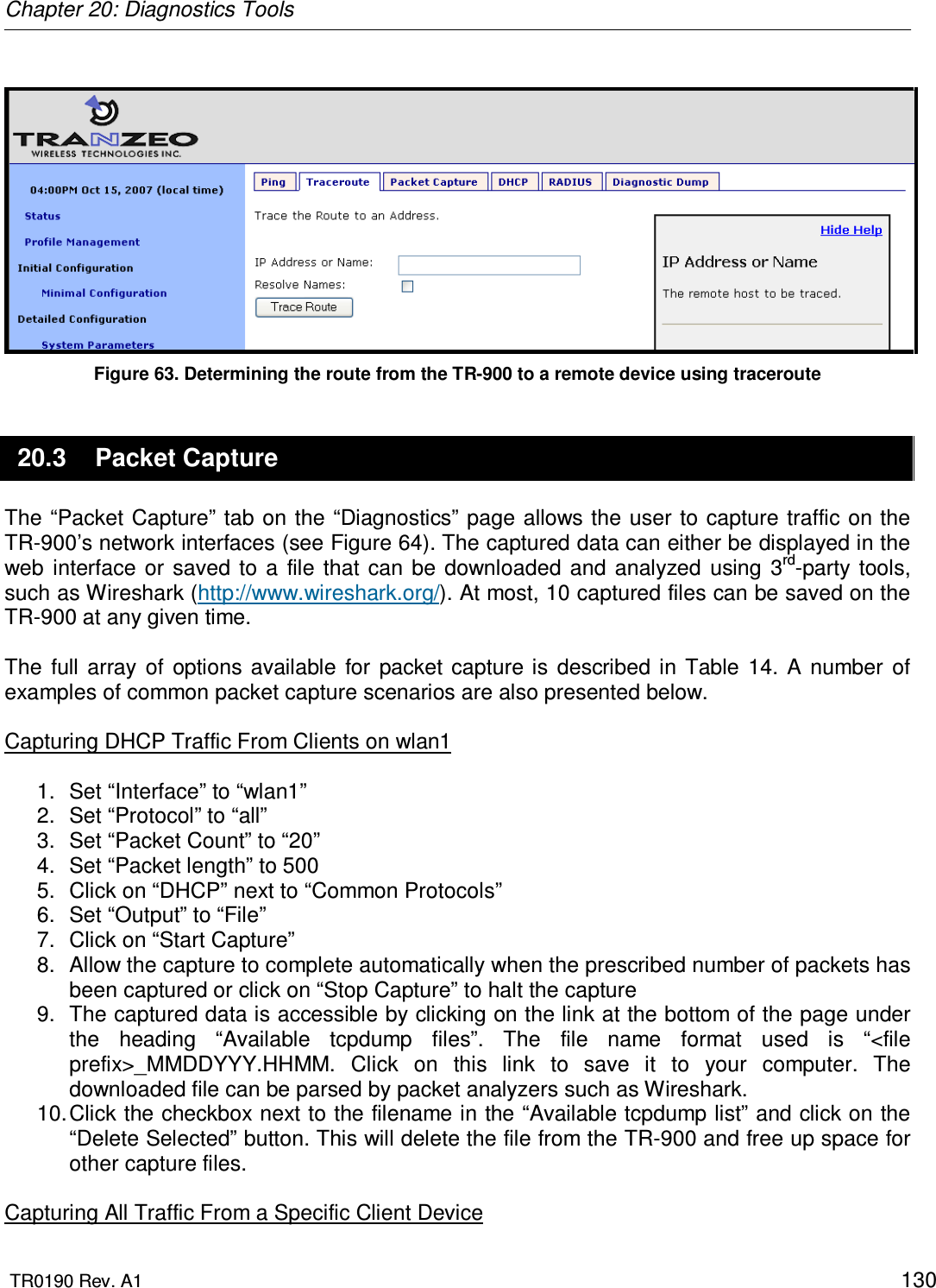 Chapter 20: Diagnostics Tools  TR0190 Rev. A1    130   Figure 63. Determining the route from the TR-900 to a remote device using traceroute 20.3  Packet Capture The “Packet Capture” tab on the “Diagnostics” page allows the user to capture traffic on the TR-900’s network interfaces (see Figure 64). The captured data can either be displayed in the web  interface  or  saved  to a  file  that  can  be  downloaded  and  analyzed  using  3rd-party  tools, such as Wireshark (http://www.wireshark.org/). At most, 10 captured files can be saved on the TR-900 at any given time.  The  full  array  of  options  available  for  packet  capture  is  described  in  Table  14.  A  number  of examples of common packet capture scenarios are also presented below.  Capturing DHCP Traffic From Clients on wlan1  1.  Set “Interface” to “wlan1” 2.  Set “Protocol” to “all” 3.  Set “Packet Count” to “20” 4.  Set “Packet length” to 500 5.  Click on “DHCP” next to “Common Protocols” 6.  Set “Output” to “File” 7.  Click on “Start Capture” 8.  Allow the capture to complete automatically when the prescribed number of packets has been captured or click on “Stop Capture” to halt the capture 9.  The captured data is accessible by clicking on the link at the bottom of the page under the  heading  “Available  tcpdump  files”.  The  file  name  format  used  is  “&lt;file prefix&gt;_MMDDYYY.HHMM.  Click  on  this  link  to  save  it  to  your  computer.  The downloaded file can be parsed by packet analyzers such as Wireshark. 10. Click the checkbox next to the filename in the “Available tcpdump list” and click on the “Delete Selected” button. This will delete the file from the TR-900 and free up space for other capture files.  Capturing All Traffic From a Specific Client Device 