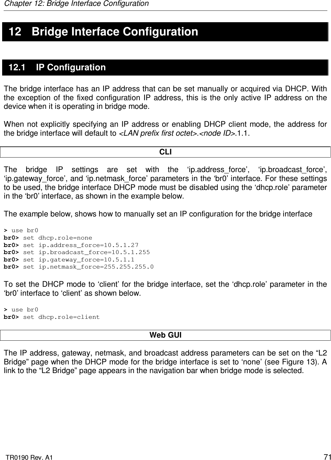 Chapter 12: Bridge Interface Configuration  TR0190 Rev. A1    71 12  Bridge Interface Configuration 12.1  IP Configuration The bridge interface has an IP address that can be set manually or acquired via DHCP. With the  exception of  the fixed  configuration  IP  address,  this  is  the  only active  IP  address  on  the device when it is operating in bridge mode.  When not explicitly specifying an IP address  or enabling DHCP client mode, the  address for the bridge interface will default to &lt;LAN prefix first octet&gt;.&lt;node ID&gt;.1.1.  CLI The  bridge  IP  settings  are  set  with  the  ‘ip.address_force’,  ‘ip.broadcast_force’, ‘ip.gateway_force’, and ‘ip.netmask_force’ parameters in the ‘br0’ interface. For these settings to be used, the bridge interface DHCP mode must be disabled using the ‘dhcp.role’ parameter in the ‘br0’ interface, as shown in the example below.  The example below, shows how to manually set an IP configuration for the bridge interface  &gt; use br0 br0&gt; set dhcp.role=none br0&gt; set ip.address_force=10.5.1.27 br0&gt; set ip.broadcast_force=10.5.1.255 br0&gt; set ip.gateway_force=10.5.1.1 br0&gt; set ip.netmask_force=255.255.255.0  To set the DHCP mode to ‘client’ for the bridge interface, set the ‘dhcp.role’ parameter in the ‘br0’ interface to ‘client’ as shown below.  &gt; use br0 br0&gt; set dhcp.role=client  Web GUI The IP address, gateway, netmask, and broadcast address parameters can be set on the “L2 Bridge” page when the DHCP mode for the bridge interface is set to ‘none’ (see Figure 13). A link to the “L2 Bridge” page appears in the navigation bar when bridge mode is selected.  