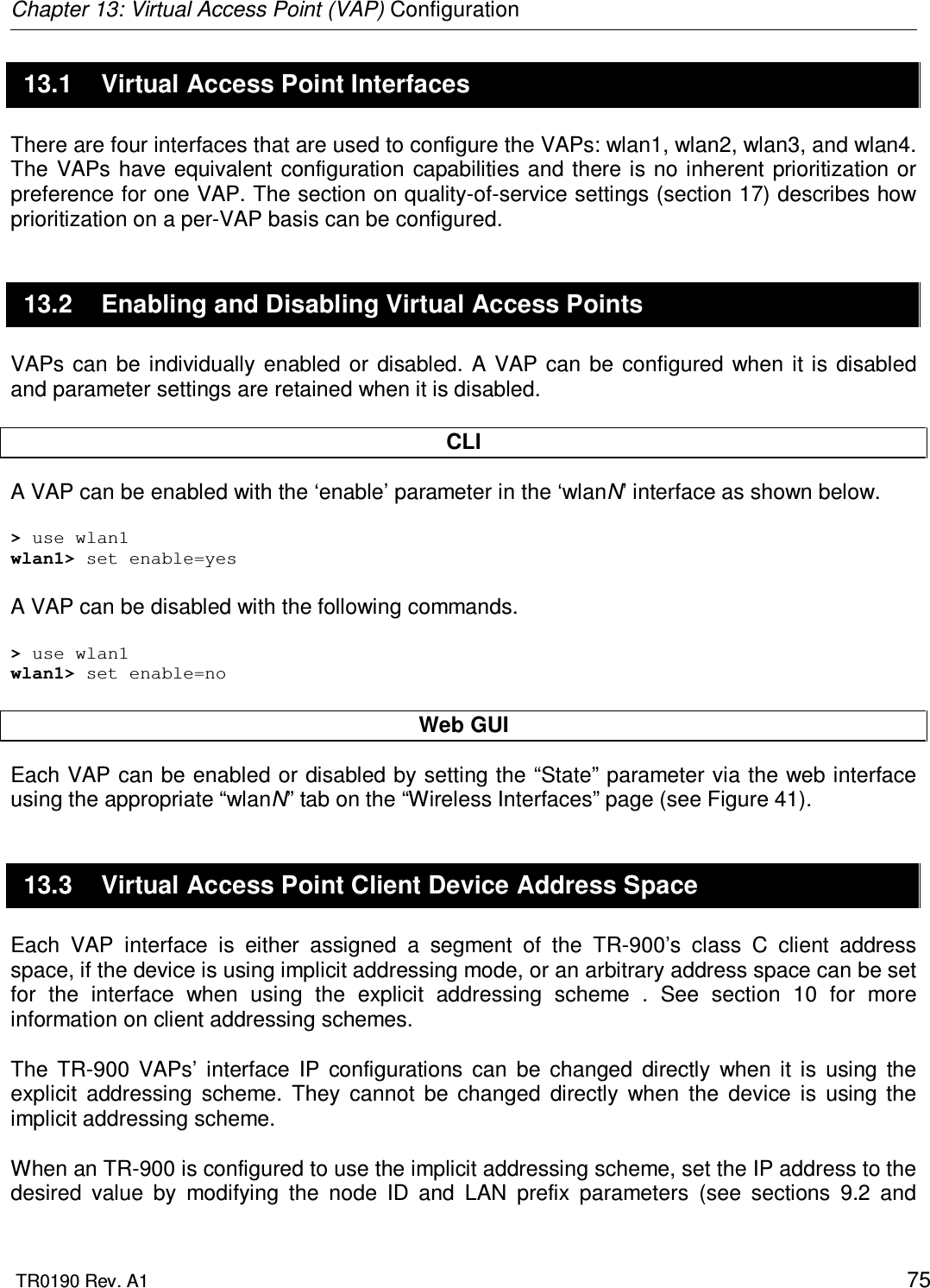 Chapter 13: Virtual Access Point (VAP) Configuration  TR0190 Rev. A1    75 13.1  Virtual Access Point Interfaces There are four interfaces that are used to configure the VAPs: wlan1, wlan2, wlan3, and wlan4. The  VAPs have equivalent  configuration  capabilities and  there is  no inherent prioritization or preference for one VAP. The section on quality-of-service settings (section 17) describes how prioritization on a per-VAP basis can be configured. 13.2  Enabling and Disabling Virtual Access Points VAPs  can  be individually  enabled  or disabled. A  VAP can be configured  when  it  is  disabled and parameter settings are retained when it is disabled.  CLI A VAP can be enabled with the ‘enable’ parameter in the ‘wlanN’ interface as shown below.  &gt; use wlan1 wlan1&gt; set enable=yes  A VAP can be disabled with the following commands.  &gt; use wlan1 wlan1&gt; set enable=no  Web GUI Each VAP can be enabled or disabled by setting the “State” parameter via the web interface using the appropriate “wlanN” tab on the “Wireless Interfaces” page (see Figure 41).  13.3  Virtual Access Point Client Device Address Space Each  VAP  interface  is  either  assigned  a  segment  of  the  TR-900’s  class  C  client  address space, if the device is using implicit addressing mode, or an arbitrary address space can be set for  the  interface  when  using  the  explicit  addressing  scheme  .  See  section  10  for  more information on client addressing schemes.  The  TR-900  VAPs’  interface  IP  configurations  can  be  changed  directly  when  it  is  using  the explicit  addressing  scheme.  They  cannot  be  changed  directly  when  the  device  is  using  the implicit addressing scheme.   When an TR-900 is configured to use the implicit addressing scheme, set the IP address to the desired  value  by  modifying  the  node  ID  and  LAN  prefix  parameters  (see  sections  9.2  and 