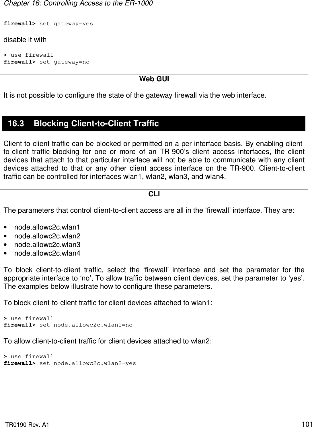 Chapter 16: Controlling Access to the ER-1000  TR0190 Rev. A1    101 firewall&gt; set gateway=yes  disable it with  &gt; use firewall firewall&gt; set gateway=no  Web GUI It is not possible to configure the state of the gateway firewall via the web interface. 16.3  Blocking Client-to-Client Traffic Client-to-client traffic can be blocked or permitted on a per-interface basis. By enabling client-to-client  traffic  blocking  for  one  or  more  of  an  TR-900’s  client  access  interfaces,  the  client devices that attach to that particular interface will not be able to communicate with any client devices  attached  to  that  or  any  other  client  access  interface  on  the  TR-900.  Client-to-client traffic can be controlled for interfaces wlan1, wlan2, wlan3, and wlan4.  CLI  The parameters that control client-to-client access are all in the ‘firewall’ interface. They are:  •  node.allowc2c.wlan1 •  node.allowc2c.wlan2 •  node.allowc2c.wlan3 •  node.allowc2c.wlan4  To  block  client-to-client  traffic,  select  the  ‘firewall’  interface  and  set  the  parameter  for  the appropriate interface to ‘no’, To allow traffic between client devices, set the parameter to ‘yes’. The examples below illustrate how to configure these parameters.   To block client-to-client traffic for client devices attached to wlan1:  &gt; use firewall firewall&gt; set node.allowc2c.wlan1=no  To allow client-to-client traffic for client devices attached to wlan2:  &gt; use firewall firewall&gt; set node.allowc2c.wlan2=yes  