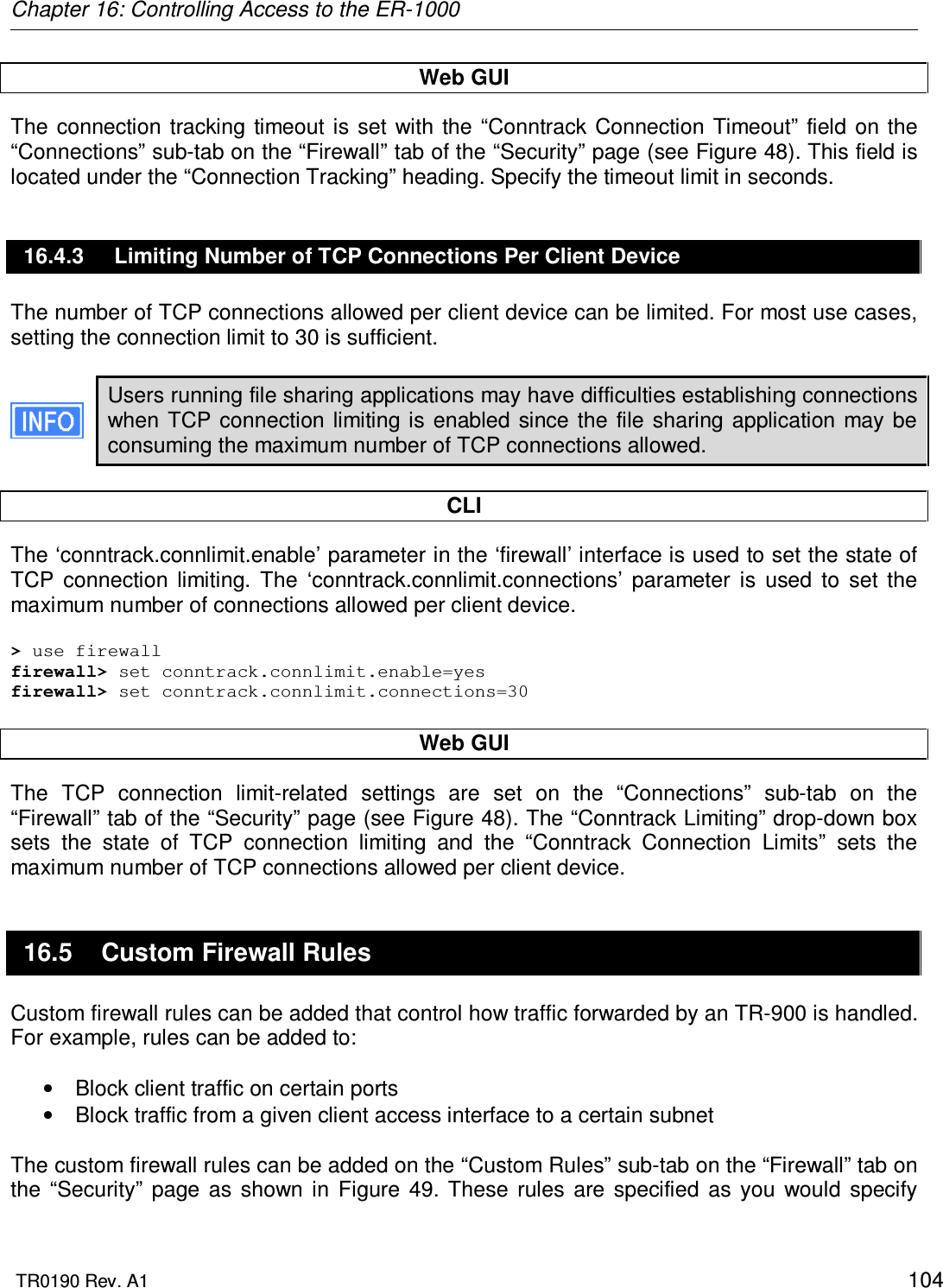 Chapter 16: Controlling Access to the ER-1000  TR0190 Rev. A1    104 Web GUI The  connection  tracking  timeout is  set  with the  “Conntrack  Connection  Timeout” field  on the “Connections” sub-tab on the “Firewall” tab of the “Security” page (see Figure 48). This field is located under the “Connection Tracking” heading. Specify the timeout limit in seconds. 16.4.3  Limiting Number of TCP Connections Per Client Device The number of TCP connections allowed per client device can be limited. For most use cases, setting the connection limit to 30 is sufficient.   Users running file sharing applications may have difficulties establishing connections when  TCP connection limiting is enabled  since the file  sharing  application may be consuming the maximum number of TCP connections allowed.  CLI The ‘conntrack.connlimit.enable’ parameter in the ‘firewall’ interface is used to set the state of TCP  connection  limiting.  The  ‘conntrack.connlimit.connections’  parameter  is  used  to  set  the maximum number of connections allowed per client device.  &gt; use firewall firewall&gt; set conntrack.connlimit.enable=yes firewall&gt; set conntrack.connlimit.connections=30  Web GUI The  TCP  connection  limit-related  settings  are  set  on  the  “Connections”  sub-tab  on  the “Firewall” tab of the “Security” page (see Figure 48). The “Conntrack Limiting” drop-down box sets  the  state  of  TCP  connection  limiting  and  the  “Conntrack  Connection  Limits”  sets  the maximum number of TCP connections allowed per client device. 16.5  Custom Firewall Rules Custom firewall rules can be added that control how traffic forwarded by an TR-900 is handled. For example, rules can be added to:  •  Block client traffic on certain ports •  Block traffic from a given client access interface to a certain subnet  The custom firewall rules can be added on the “Custom Rules” sub-tab on the “Firewall” tab on the  “Security”  page  as  shown  in  Figure  49.  These  rules  are  specified  as  you  would  specify 