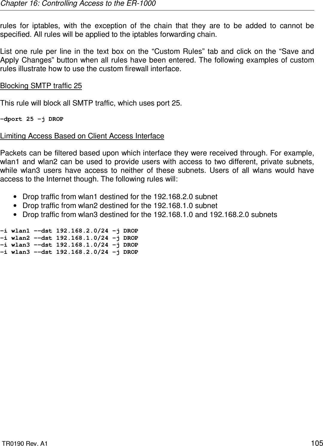 Chapter 16: Controlling Access to the ER-1000  TR0190 Rev. A1    105 rules  for  iptables,  with  the  exception  of  the  chain  that  they  are  to  be  added  to  cannot  be specified. All rules will be applied to the iptables forwarding chain.  List one rule  per line  in  the  text  box  on  the  “Custom  Rules”  tab  and click  on  the “Save and Apply Changes” button when all rules have been entered. The following examples of custom rules illustrate how to use the custom firewall interface.  Blocking SMTP traffic 25   This rule will block all SMTP traffic, which uses port 25.  -dport 25 -j DROP  Limiting Access Based on Client Access Interface  Packets can be filtered based upon which interface they were received through. For example, wlan1 and wlan2 can be used to provide users with access to two different, private subnets, while  wlan3  users  have  access  to  neither  of  these  subnets.  Users  of  all  wlans  would  have access to the Internet though. The following rules will:  •  Drop traffic from wlan1 destined for the 192.168.2.0 subnet •  Drop traffic from wlan2 destined for the 192.168.1.0 subnet •  Drop traffic from wlan3 destined for the 192.168.1.0 and 192.168.2.0 subnets  -i wlan1 --dst 192.168.2.0/24 -j DROP -i wlan2 --dst 192.168.1.0/24 -j DROP -i wlan3 --dst 192.168.1.0/24 -j DROP -i wlan3 --dst 192.168.2.0/24 -j DROP  