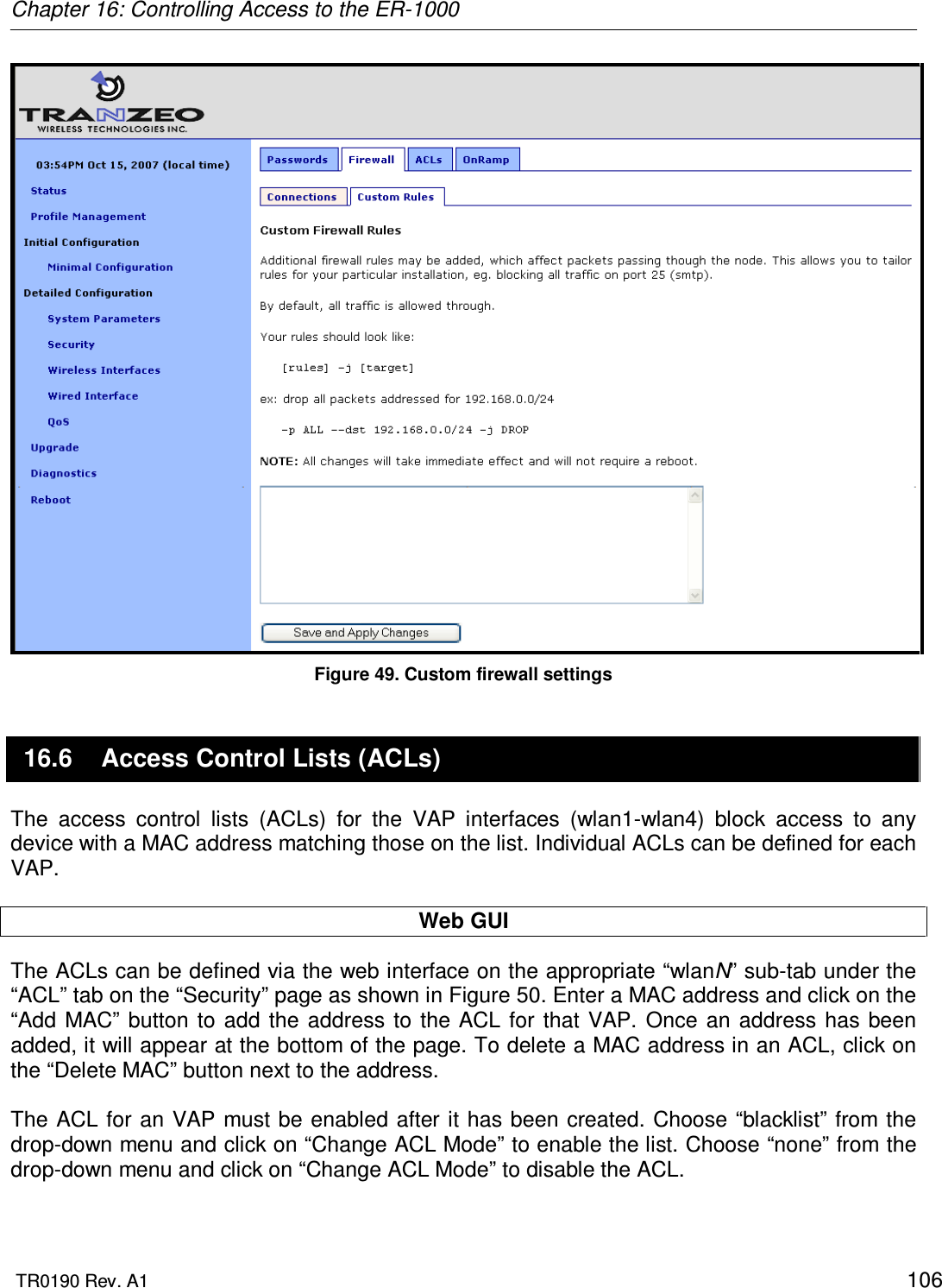 Chapter 16: Controlling Access to the ER-1000  TR0190 Rev. A1    106  Figure 49. Custom firewall settings 16.6  Access Control Lists (ACLs) The  access  control  lists  (ACLs)  for  the  VAP  interfaces  (wlan1-wlan4)  block  access  to  any device with a MAC address matching those on the list. Individual ACLs can be defined for each VAP.  Web GUI The ACLs can be defined via the web interface on the appropriate “wlanN” sub-tab under the “ACL” tab on the “Security” page as shown in Figure 50. Enter a MAC address and click on the “Add  MAC” button  to add the address  to  the ACL for  that VAP.  Once an address has  been added, it will appear at the bottom of the page. To delete a MAC address in an ACL, click on the “Delete MAC” button next to the address.  The ACL for an VAP must be enabled after it has been created. Choose “blacklist” from the drop-down menu and click on “Change ACL Mode” to enable the list. Choose “none” from the drop-down menu and click on “Change ACL Mode” to disable the ACL.  