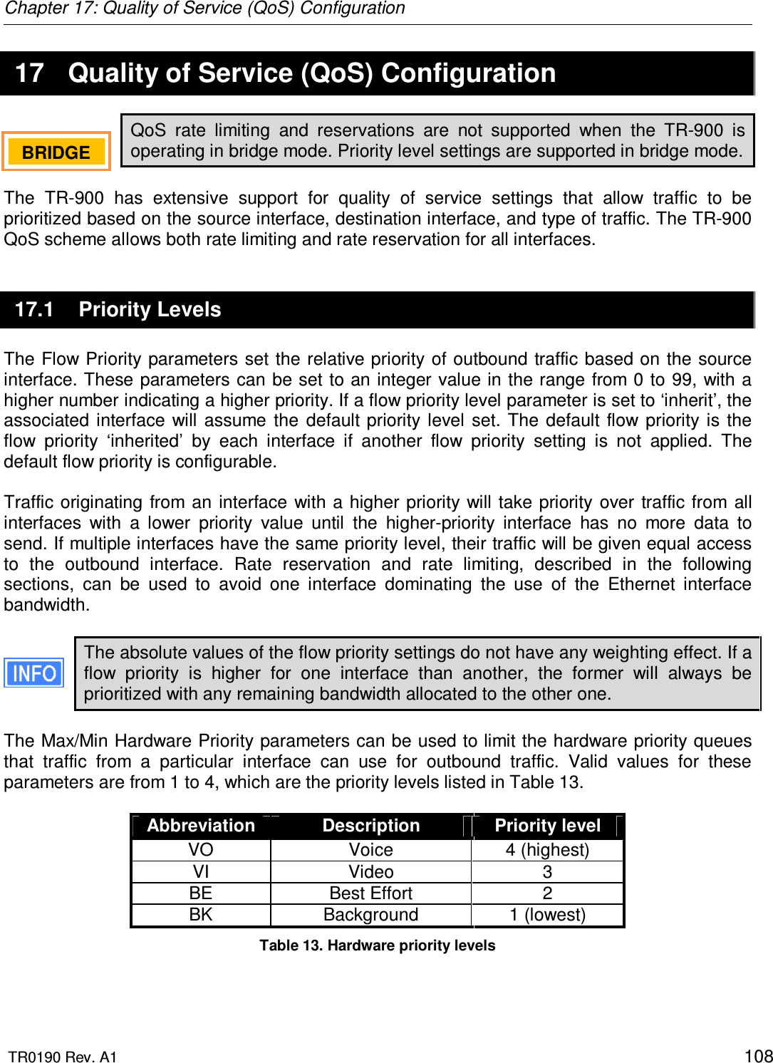 Chapter 17: Quality of Service (QoS) Configuration  TR0190 Rev. A1    108 17  Quality of Service (QoS) Configuration QoS  rate  limiting  and  reservations  are  not  supported  when  the  TR-900  is operating in bridge mode. Priority level settings are supported in bridge mode.  The  TR-900  has  extensive  support  for  quality  of  service  settings  that  allow  traffic  to  be prioritized based on the source interface, destination interface, and type of traffic. The TR-900 QoS scheme allows both rate limiting and rate reservation for all interfaces.  17.1  Priority Levels The Flow Priority parameters set the relative priority of  outbound traffic based on the source interface. These  parameters can be set to  an integer value in the  range from 0 to 99, with a higher number indicating a higher priority. If a flow priority level parameter is set to ‘inherit’, the associated  interface  will  assume  the  default  priority  level  set.  The default  flow  priority is the flow  priority  ‘inherited’  by  each  interface  if  another  flow  priority  setting  is  not  applied.  The default flow priority is configurable.  Traffic  originating from  an  interface  with a higher priority  will  take  priority  over  traffic from  all interfaces  with  a  lower  priority  value  until  the  higher-priority  interface  has  no  more  data  to send. If multiple interfaces have the same priority level, their traffic will be given equal access to  the  outbound  interface.  Rate  reservation  and  rate  limiting,  described  in  the  following sections,  can  be  used  to  avoid  one  interface  dominating  the  use  of  the  Ethernet  interface bandwidth.  The absolute values of the flow priority settings do not have any weighting effect. If a flow  priority  is  higher  for  one  interface  than  another,  the  former  will  always  be prioritized with any remaining bandwidth allocated to the other one.  The Max/Min Hardware Priority parameters can be used to limit the hardware priority queues that  traffic  from  a  particular  interface  can  use  for  outbound  traffic.  Valid  values  for  these parameters are from 1 to 4, which are the priority levels listed in Table 13.   Abbreviation  Description  Priority level VO  Voice  4 (highest) VI  Video  3 BE  Best Effort  2 BK  Background  1 (lowest) Table 13. Hardware priority levels  BRIDGE   