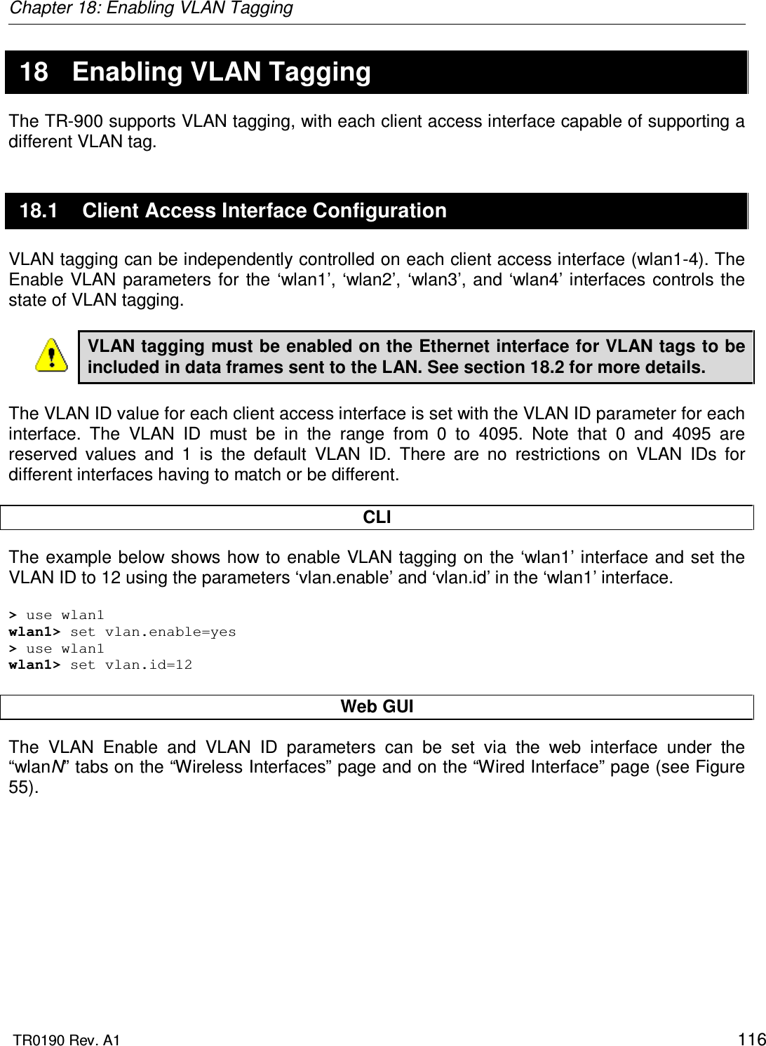 Chapter 18: Enabling VLAN Tagging  TR0190 Rev. A1    116 18  Enabling VLAN Tagging The TR-900 supports VLAN tagging, with each client access interface capable of supporting a different VLAN tag. 18.1  Client Access Interface Configuration VLAN tagging can be independently controlled on each client access interface (wlan1-4). The Enable  VLAN parameters  for the  ‘wlan1’,  ‘wlan2’,  ‘wlan3’,  and  ‘wlan4’ interfaces  controls the state of VLAN tagging.   VLAN tagging must be enabled on the Ethernet interface for VLAN tags to be included in data frames sent to the LAN. See section 18.2 for more details.  The VLAN ID value for each client access interface is set with the VLAN ID parameter for each interface.  The  VLAN  ID  must  be  in  the  range  from  0  to  4095.  Note  that  0  and  4095  are reserved  values  and  1  is  the  default  VLAN  ID.  There  are  no  restrictions  on  VLAN  IDs  for different interfaces having to match or be different.  CLI The example below shows how to enable VLAN tagging on the ‘wlan1’ interface and set the VLAN ID to 12 using the parameters ‘vlan.enable’ and ‘vlan.id’ in the ‘wlan1’ interface.   &gt; use wlan1 wlan1&gt; set vlan.enable=yes &gt; use wlan1 wlan1&gt; set vlan.id=12  Web GUI The  VLAN  Enable  and  VLAN  ID  parameters  can  be  set  via  the  web  interface  under  the “wlanN” tabs on the “Wireless Interfaces” page and on the “Wired Interface” page (see Figure 55).    