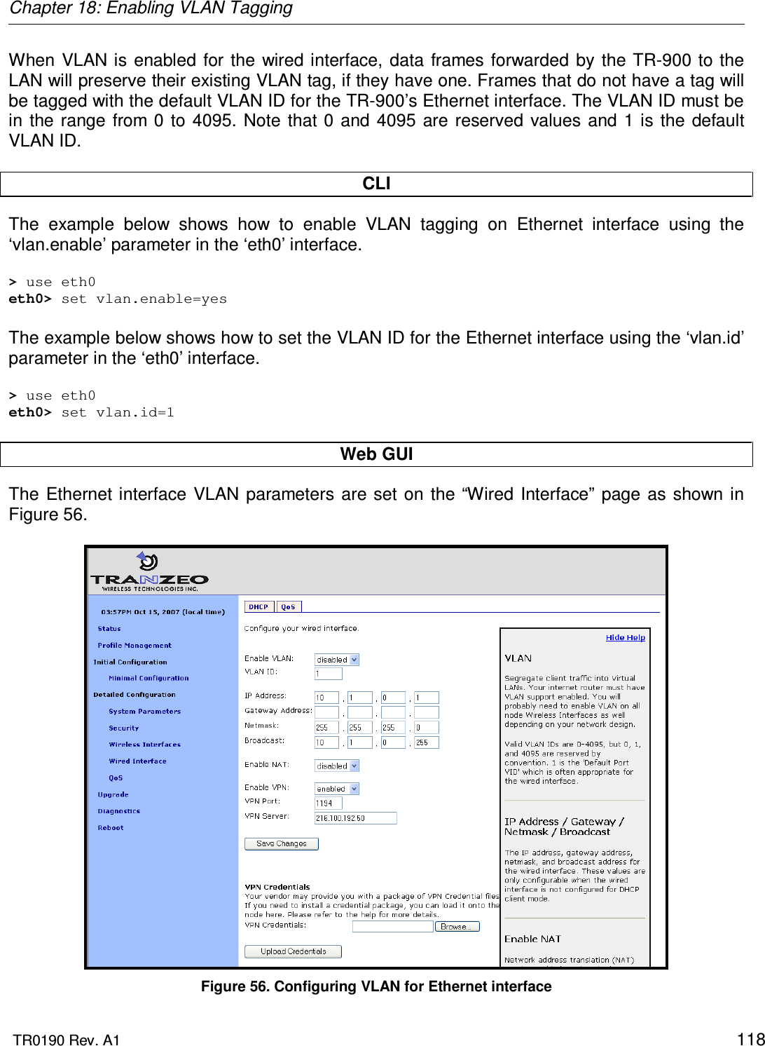 Chapter 18: Enabling VLAN Tagging  TR0190 Rev. A1    118 When VLAN is enabled for  the  wired interface, data frames forwarded  by  the TR-900 to  the LAN will preserve their existing VLAN tag, if they have one. Frames that do not have a tag will be tagged with the default VLAN ID for the TR-900’s Ethernet interface. The VLAN ID must be in the  range  from  0 to  4095.  Note  that  0 and  4095  are reserved  values and 1 is the  default VLAN ID.  CLI The  example  below  shows  how  to  enable  VLAN  tagging  on  Ethernet  interface  using  the ‘vlan.enable’ parameter in the ‘eth0’ interface.   &gt; use eth0 eth0&gt; set vlan.enable=yes  The example below shows how to set the VLAN ID for the Ethernet interface using the ‘vlan.id’ parameter in the ‘eth0’ interface.  &gt; use eth0 eth0&gt; set vlan.id=1  Web GUI The  Ethernet interface  VLAN parameters  are set  on  the “Wired Interface” page as shown  in Figure 56.   Figure 56. Configuring VLAN for Ethernet interface