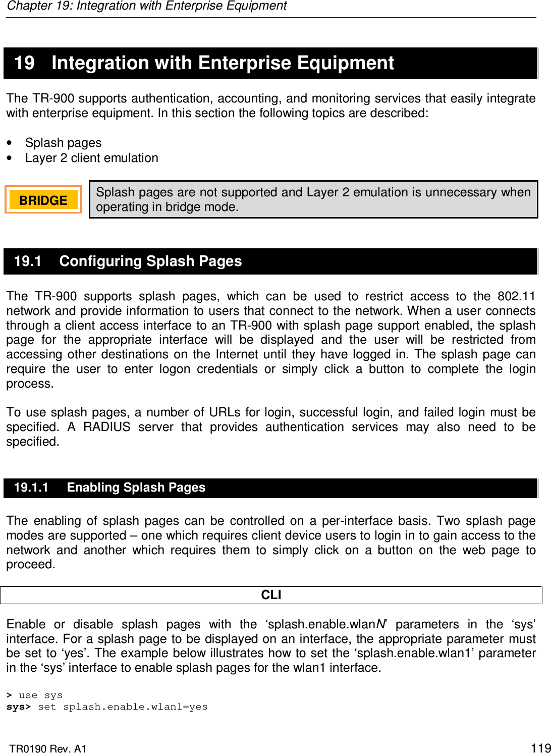 Chapter 19: Integration with Enterprise Equipment  TR0190 Rev. A1    119   19  Integration with Enterprise Equipment The TR-900 supports authentication, accounting, and monitoring services that easily integrate with enterprise equipment. In this section the following topics are described:  •  Splash pages •  Layer 2 client emulation  Splash pages are not supported and Layer 2 emulation is unnecessary when operating in bridge mode. 19.1  Configuring Splash Pages The  TR-900  supports  splash  pages,  which  can  be  used  to  restrict  access  to  the  802.11 network and provide information to users that connect to the network. When a user connects through a client access interface to an TR-900 with splash page support enabled, the splash page  for  the  appropriate  interface  will  be  displayed  and  the  user  will  be  restricted  from accessing  other  destinations on the Internet  until they  have logged in. The splash page can require  the  user  to  enter  logon  credentials  or  simply  click  a  button  to  complete  the  login process.   To use splash pages,  a number of URLs  for login, successful login, and failed login must  be specified.  A  RADIUS  server  that  provides  authentication  services  may  also  need  to  be specified. 19.1.1  Enabling Splash Pages The  enabling  of  splash  pages  can  be  controlled  on  a  per-interface  basis.  Two  splash  page modes are supported – one which requires client device users to login in to gain access to the network  and  another  which  requires  them  to  simply  click  on  a  button  on  the  web  page  to proceed.   CLI Enable  or  disable  splash  pages  with  the  ‘splash.enable.wlanN’  parameters  in  the  ‘sys’ interface. For a splash page to be displayed on an interface, the appropriate parameter must be set to ‘yes’. The example below illustrates how to set the ‘splash.enable.wlan1’ parameter in the ‘sys’ interface to enable splash pages for the wlan1 interface.  &gt; use sys sys&gt; set splash.enable.wlan1=yes BRIDGE   