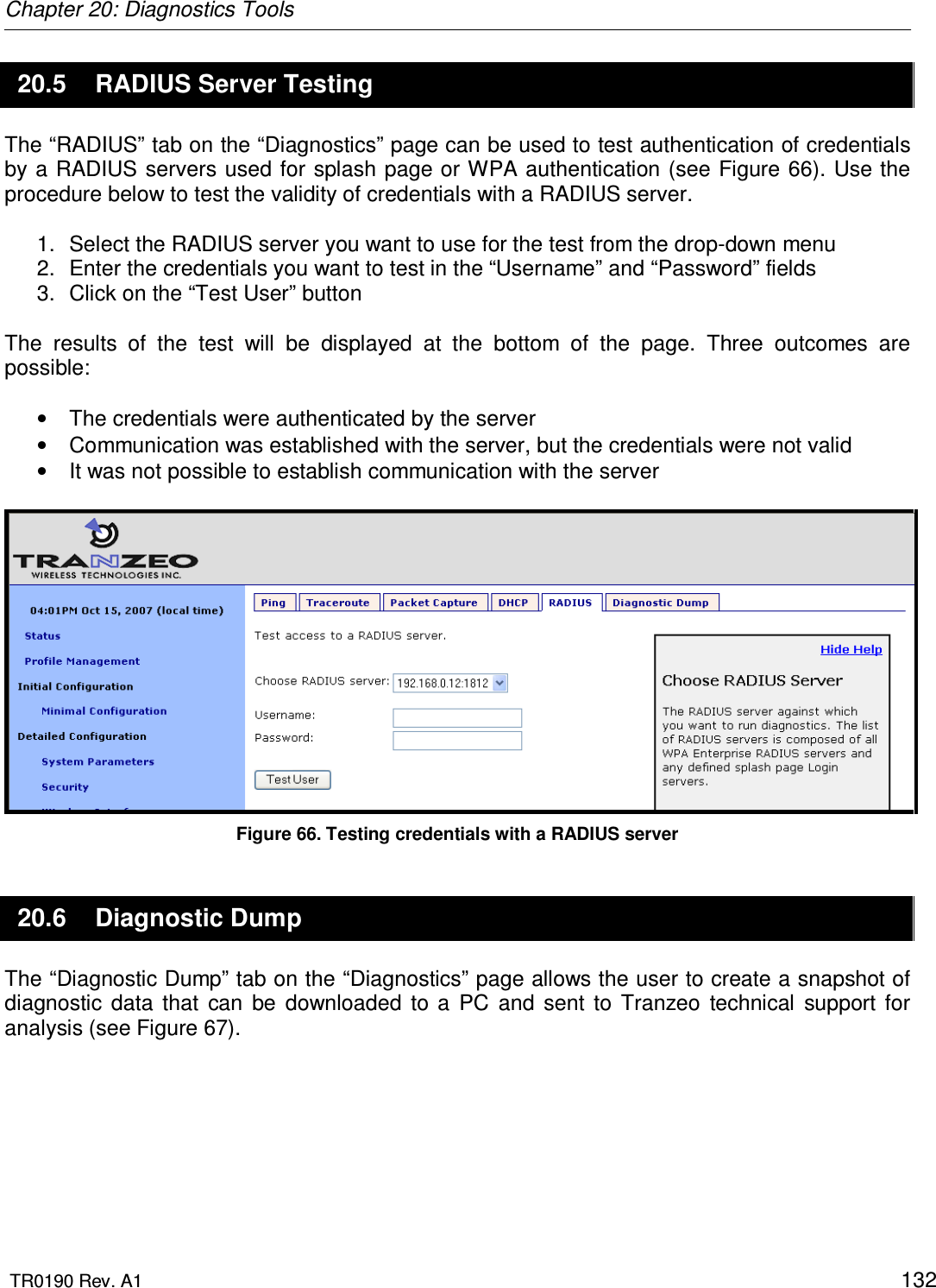 Chapter 20: Diagnostics Tools  TR0190 Rev. A1    132 20.5  RADIUS Server Testing The “RADIUS” tab on the “Diagnostics” page can be used to test authentication of credentials by a RADIUS servers used for splash page or WPA authentication (see Figure 66). Use the procedure below to test the validity of credentials with a RADIUS server.  1.  Select the RADIUS server you want to use for the test from the drop-down menu 2.  Enter the credentials you want to test in the “Username” and “Password” fields 3.  Click on the “Test User” button   The  results  of  the  test  will  be  displayed  at  the  bottom  of  the  page.  Three  outcomes  are possible:  •  The credentials were authenticated by the server •  Communication was established with the server, but the credentials were not valid •  It was not possible to establish communication with the server   Figure 66. Testing credentials with a RADIUS server 20.6  Diagnostic Dump The “Diagnostic Dump” tab on the “Diagnostics” page allows the user to create a snapshot of diagnostic  data  that  can  be  downloaded  to  a  PC  and  sent  to  Tranzeo  technical  support  for analysis (see Figure 67).  