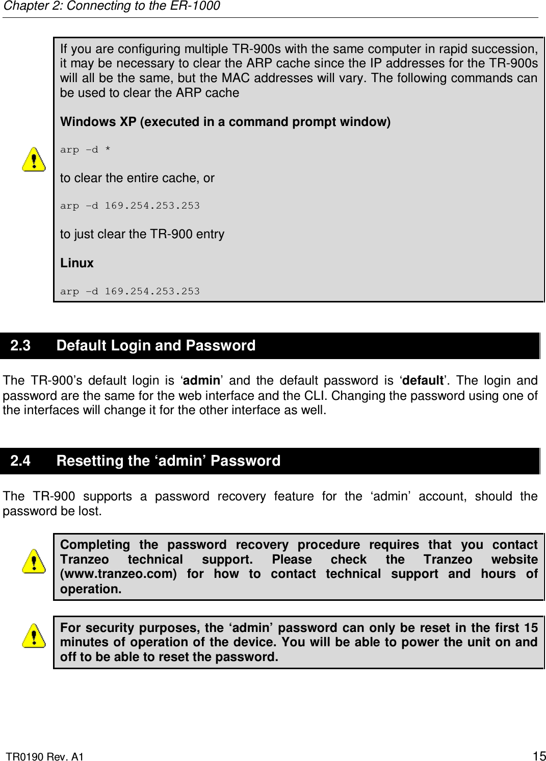 Chapter 2: Connecting to the ER-1000  TR0190 Rev. A1    15 If you are configuring multiple TR-900s with the same computer in rapid succession, it may be necessary to clear the ARP cache since the IP addresses for the TR-900s will all be the same, but the MAC addresses will vary. The following commands can be used to clear the ARP cache  Windows XP (executed in a command prompt window)  arp -d *  to clear the entire cache, or   arp -d 169.254.253.253  to just clear the TR-900 entry  Linux  arp -d 169.254.253.253 2.3  Default Login and Password The  TR-900’s  default  login  is  ‘admin’  and  the  default  password  is  ‘default’.  The  login  and password are the same for the web interface and the CLI. Changing the password using one of the interfaces will change it for the other interface as well. 2.4  Resetting the ‘admin’ Password The  TR-900  supports  a  password  recovery  feature  for  the  ‘admin’  account,  should  the password be lost.   Completing  the  password  recovery  procedure  requires  that  you  contact Tranzeo  technical  support.  Please  check  the  Tranzeo  website (www.tranzeo.com)  for  how  to  contact  technical  support  and  hours  of operation.  For security purposes, the ‘admin’ password can only be reset in the first 15 minutes of operation of the device. You will be able to power the unit on and off to be able to reset the password.   