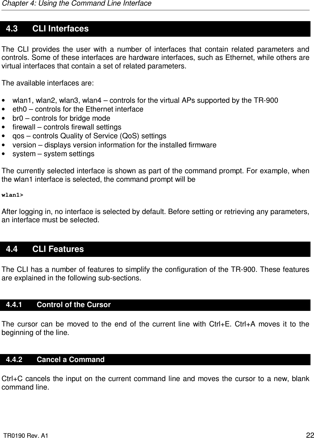 Chapter 4: Using the Command Line Interface  TR0190 Rev. A1    22 4.3  CLI Interfaces The  CLI  provides  the  user  with  a  number  of  interfaces  that  contain  related  parameters  and controls. Some of these interfaces are hardware interfaces, such as Ethernet, while others are virtual interfaces that contain a set of related parameters.  The available interfaces are:  •  wlan1, wlan2, wlan3, wlan4 – controls for the virtual APs supported by the TR-900 •  eth0 – controls for the Ethernet interface •  br0 – controls for bridge mode •  firewall – controls firewall settings •  qos – controls Quality of Service (QoS) settings  •  version – displays version information for the installed firmware •  system – system settings   The currently selected interface is shown as part of the command prompt. For example, when the wlan1 interface is selected, the command prompt will be  wlan1&gt;   After logging in, no interface is selected by default. Before setting or retrieving any parameters, an interface must be selected. 4.4  CLI Features The CLI has a number of features to simplify the configuration of the TR-900. These features are explained in the following sub-sections. 4.4.1  Control of the Cursor The  cursor  can  be  moved  to  the  end  of  the  current line  with  Ctrl+E.  Ctrl+A  moves  it  to  the beginning of the line. 4.4.2  Cancel a Command Ctrl+C cancels the input on the current command line and moves the cursor to a new, blank command line. 