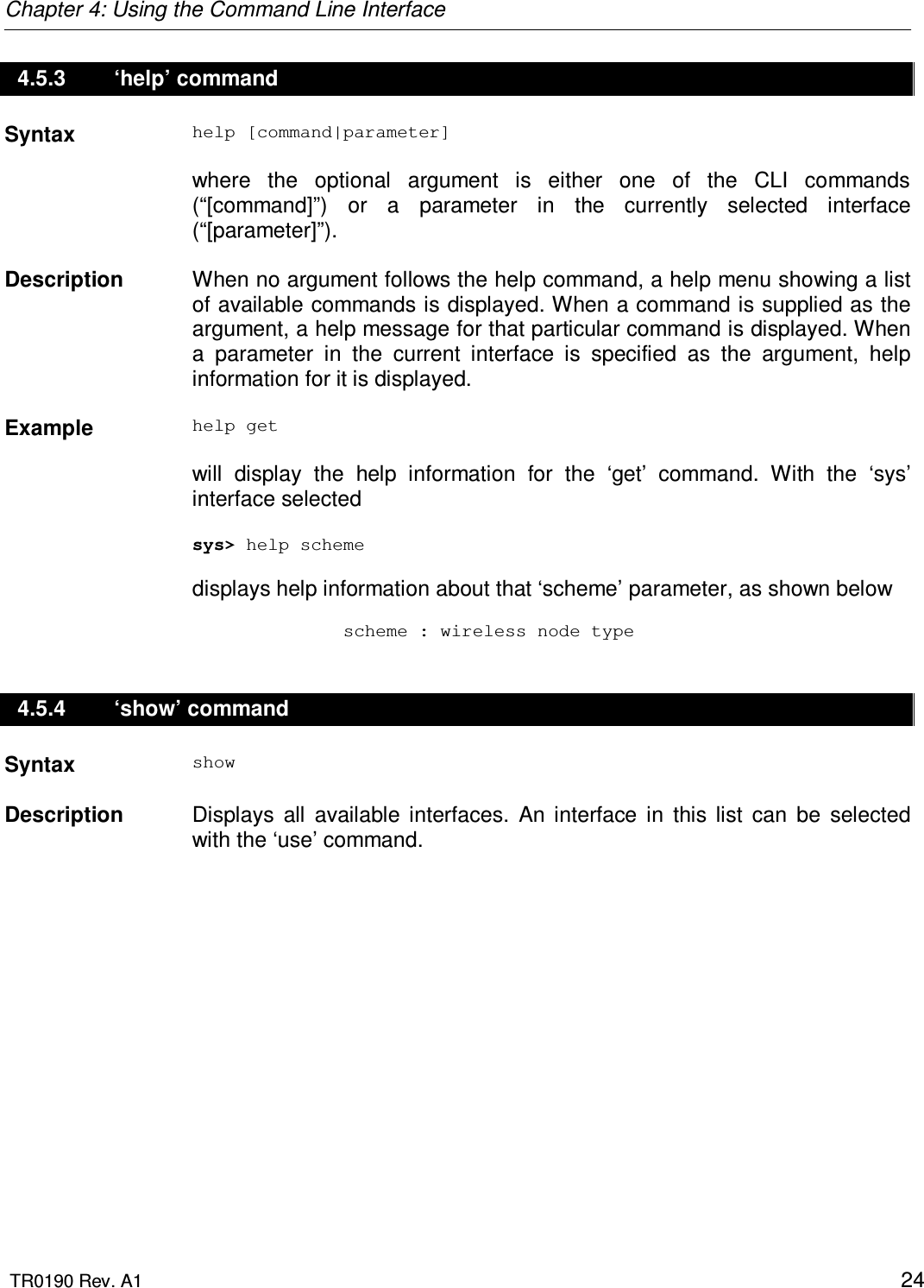 Chapter 4: Using the Command Line Interface  TR0190 Rev. A1    24 4.5.3   ‘help’ command Syntax  help [command|parameter]  where  the  optional  argument  is  either  one  of  the  CLI  commands (“[command]”)  or  a  parameter  in  the  currently  selected  interface (“[parameter]”).   Description   When no argument follows the help command, a help menu showing a list of available commands is displayed. When a command is supplied as the argument, a help message for that particular command is displayed. When a  parameter  in  the  current  interface  is  specified  as  the  argument,  help information for it is displayed.    Example  help get  will  display  the  help  information  for  the  ‘get’  command.  With  the  ‘sys’ interface selected  sys&gt; help scheme  displays help information about that ‘scheme’ parameter, as shown below                scheme : wireless node type 4.5.4   ‘show’ command Syntax  show   Description   Displays  all  available  interfaces.  An  interface  in  this  list  can  be  selected with the ‘use’ command. 