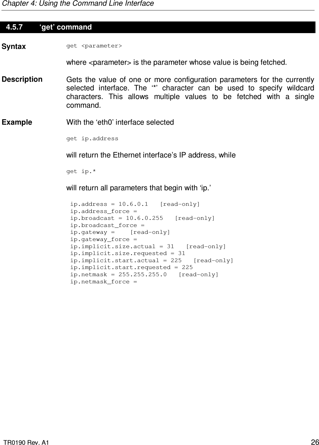 Chapter 4: Using the Command Line Interface  TR0190 Rev. A1    26 4.5.7   ‘get’ command Syntax  get &lt;parameter&gt;  where &lt;parameter&gt; is the parameter whose value is being fetched.   Description   Gets  the  value  of  one  or  more  configuration  parameters  for  the  currently selected  interface.  The  ‘*’  character  can  be  used  to  specify  wildcard characters.  This  allows  multiple  values  to  be  fetched  with  a  single command.    Example  With the ‘eth0’ interface selected  get ip.address  will return the Ethernet interface’s IP address, while   get ip.*  will return all parameters that begin with ‘ip.’   ip.address = 10.6.0.1   [read-only]  ip.address_force =   ip.broadcast = 10.6.0.255   [read-only]  ip.broadcast_force =   ip.gateway =    [read-only]  ip.gateway_force =   ip.implicit.size.actual = 31   [read-only]  ip.implicit.size.requested = 31  ip.implicit.start.actual = 225   [read-only]  ip.implicit.start.requested = 225  ip.netmask = 255.255.255.0   [read-only]  ip.netmask_force = 