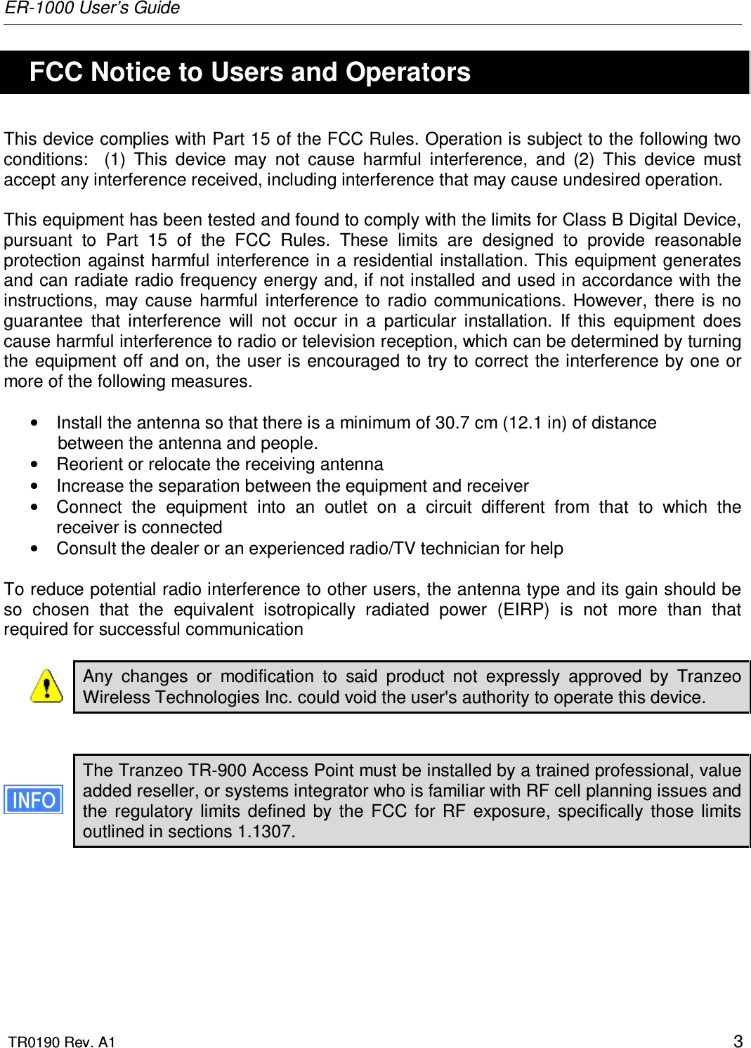 ER-1000 User’s Guide  TR0190 Rev. A1    3   FCC Notice to Users and Operators This device complies with Part 15 of the FCC Rules. Operation is subject to the following two conditions:    (1)  This  device  may  not  cause  harmful  interference,  and  (2)  This  device  must accept any interference received, including interference that may cause undesired operation.  This equipment has been tested and found to comply with the limits for Class B Digital Device, pursuant  to  Part  15  of  the  FCC  Rules.  These  limits  are  designed  to  provide  reasonable protection  against harmful interference in a residential installation. This equipment generates and can radiate radio frequency energy and, if not installed and used in accordance with the instructions,  may  cause  harmful  interference  to  radio  communications.  However,  there is  no guarantee  that  interference  will  not  occur  in  a  particular  installation.  If  this  equipment  does cause harmful interference to radio or television reception, which can be determined by turning the equipment off and on, the user is encouraged to try to correct  the interference by one or more of the following measures.  •  Install the antenna so that there is a minimum of 30.7 cm (12.1 in) of distance            between the antenna and people. •  Reorient or relocate the receiving antenna •  Increase the separation between the equipment and receiver •  Connect  the  equipment  into  an  outlet  on  a  circuit  different  from  that  to  which  the receiver is connected •  Consult the dealer or an experienced radio/TV technician for help  To reduce potential radio interference to other users, the antenna type and its gain should be so  chosen  that  the  equivalent  isotropically  radiated  power  (EIRP)  is  not  more  than  that required for successful communication  Any  changes  or  modification  to  said  product  not  expressly  approved  by  Tranzeo Wireless Technologies Inc. could void the user&apos;s authority to operate this device.   The Tranzeo TR-900 Access Point must be installed by a trained professional, value added reseller, or systems integrator who is familiar with RF cell planning issues and the  regulatory  limits  defined  by  the  FCC  for  RF  exposure,  specifically  those  limits outlined in sections 1.1307.  