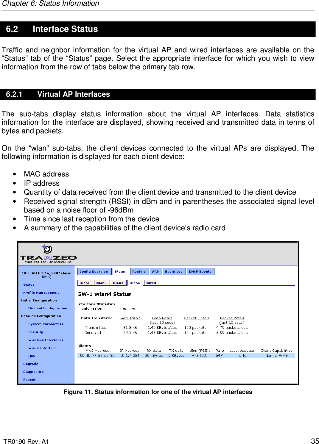 Chapter 6: Status Information  TR0190 Rev. A1    35 6.2  Interface Status Traffic  and  neighbor  information  for  the  virtual  AP  and  wired interfaces  are  available  on  the “Status”  tab of the “Status” page. Select the appropriate interface for which you wish to view information from the row of tabs below the primary tab row. 6.2.1  Virtual AP Interfaces The  sub-tabs  display  status  information  about  the  virtual  AP  interfaces.  Data  statistics information for the interface are displayed, showing received and transmitted data in terms of bytes and packets.  On  the  “wlan”  sub-tabs,  the  client  devices  connected  to  the  virtual  APs  are  displayed.  The following information is displayed for each client device:  •  MAC address •  IP address •  Quantity of data received from the client device and transmitted to the client device •  Received signal strength (RSSI) in dBm and in parentheses the associated signal level based on a noise floor of -96dBm •  Time since last reception from the device •  A summary of the capabilities of the client device’s radio card   Figure 11. Status information for one of the virtual AP interfaces 