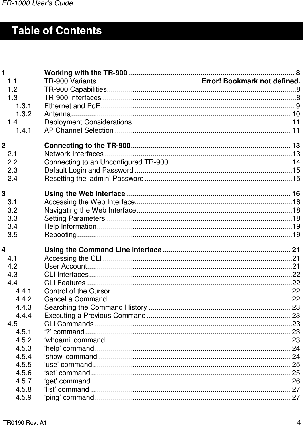 ER-1000 User’s Guide  TR0190 Rev. A1    4    Table of Contents  1 Working with the TR-900 ................................................................................... 8 1.1 TR-900 Variants .................................................... Error! Bookmark not defined. 1.2 TR-900 Capabilities...............................................................................................8 1.3 TR-900 Interfaces .................................................................................................8 1.3.1 Ethernet and PoE................................................................................................. 9 1.3.2 Antenna.............................................................................................................. 10 1.4 Deployment Considerations ................................................................................11 1.4.1 AP Channel Selection ........................................................................................ 11 2 Connecting to the TR-900................................................................................ 13 2.1 Network Interfaces ..............................................................................................13 2.2 Connecting to an Unconfigured TR-900..............................................................14 2.3 Default Login and Password ...............................................................................15 2.4 Resetting the ‘admin’ Password ..........................................................................15 3 Using the Web Interface .................................................................................. 16 3.1 Accessing the Web Interface...............................................................................16 3.2 Navigating the Web Interface..............................................................................18 3.3 Setting Parameters .............................................................................................18 3.4 Help Information..................................................................................................19 3.5 Rebooting............................................................................................................19 4 Using the Command Line Interface ................................................................ 21 4.1 Accessing the CLI ...............................................................................................21 4.2 User Account.......................................................................................................21 4.3 CLI Interfaces......................................................................................................22 4.4 CLI Features .......................................................................................................22 4.4.1 Control of the Cursor.......................................................................................... 22 4.4.2 Cancel a Command ........................................................................................... 22 4.4.3 Searching the Command History ....................................................................... 23 4.4.4 Executing a Previous Command ........................................................................ 23 4.5 CLI Commands ...................................................................................................23 4.5.1 ‘?’ command....................................................................................................... 23 4.5.2 ‘whoami’ command ............................................................................................ 23 4.5.3 ‘help’ command .................................................................................................. 24 4.5.4 ‘show’ command ................................................................................................ 24 4.5.5 ‘use’ command ................................................................................................... 25 4.5.6 ‘set’ command .................................................................................................... 25 4.5.7 ‘get’ command.................................................................................................... 26 4.5.8 ‘list’ command .................................................................................................... 27 4.5.9 ‘ping’ command .................................................................................................. 27 