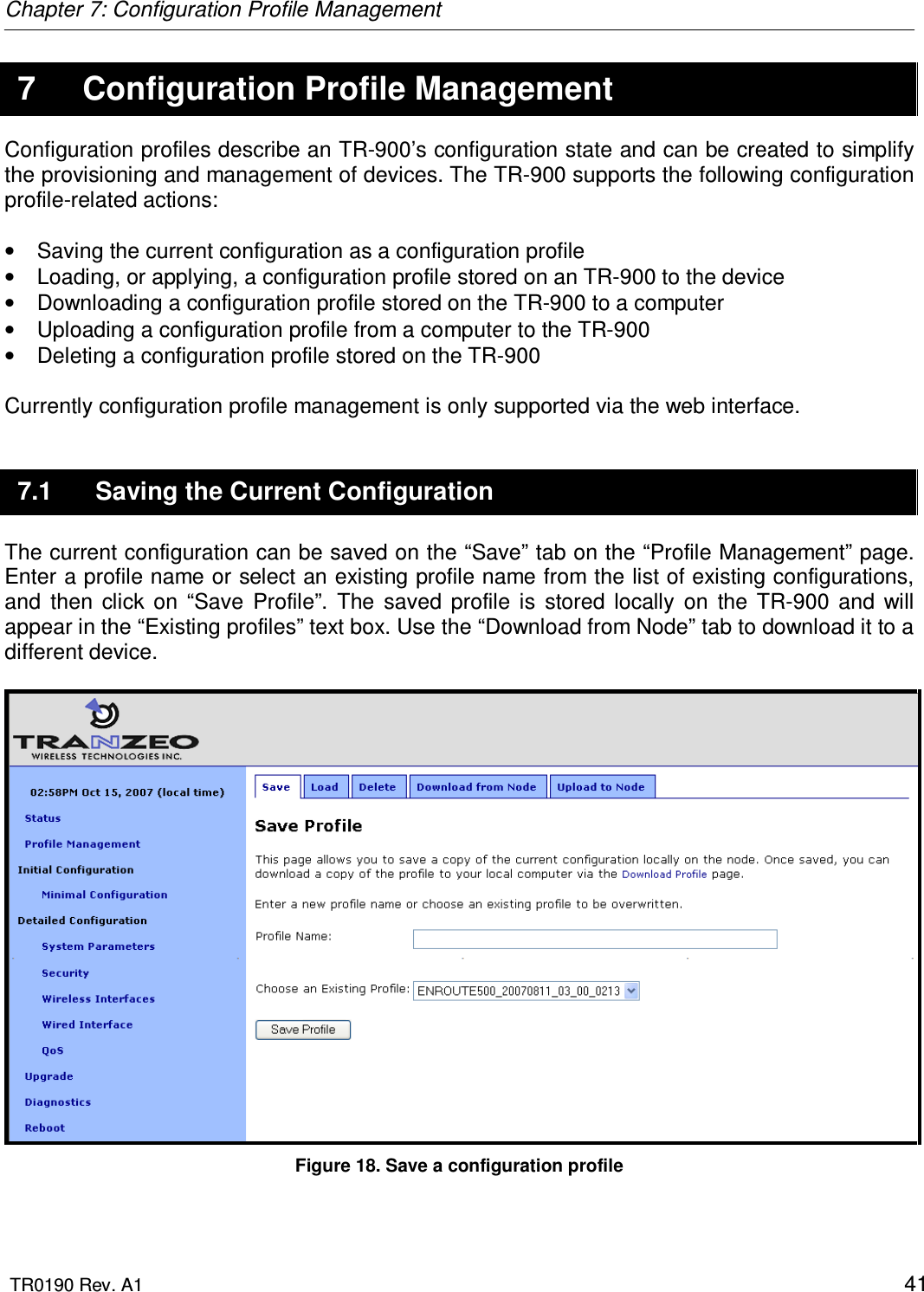 Chapter 7: Configuration Profile Management  TR0190 Rev. A1    41 7  Configuration Profile Management Configuration profiles describe an TR-900’s configuration state and can be created to simplify the provisioning and management of devices. The TR-900 supports the following configuration profile-related actions:  •  Saving the current configuration as a configuration profile •  Loading, or applying, a configuration profile stored on an TR-900 to the device •  Downloading a configuration profile stored on the TR-900 to a computer •  Uploading a configuration profile from a computer to the TR-900 •  Deleting a configuration profile stored on the TR-900  Currently configuration profile management is only supported via the web interface.  7.1  Saving the Current Configuration The current configuration can be saved on the “Save” tab on the “Profile Management” page. Enter a profile name or select an existing profile name from the list of existing configurations, and  then  click  on  “Save  Profile”.  The  saved  profile  is  stored  locally  on  the  TR-900  and  will appear in the “Existing profiles” text box. Use the “Download from Node” tab to download it to a different device.   Figure 18. Save a configuration profile 