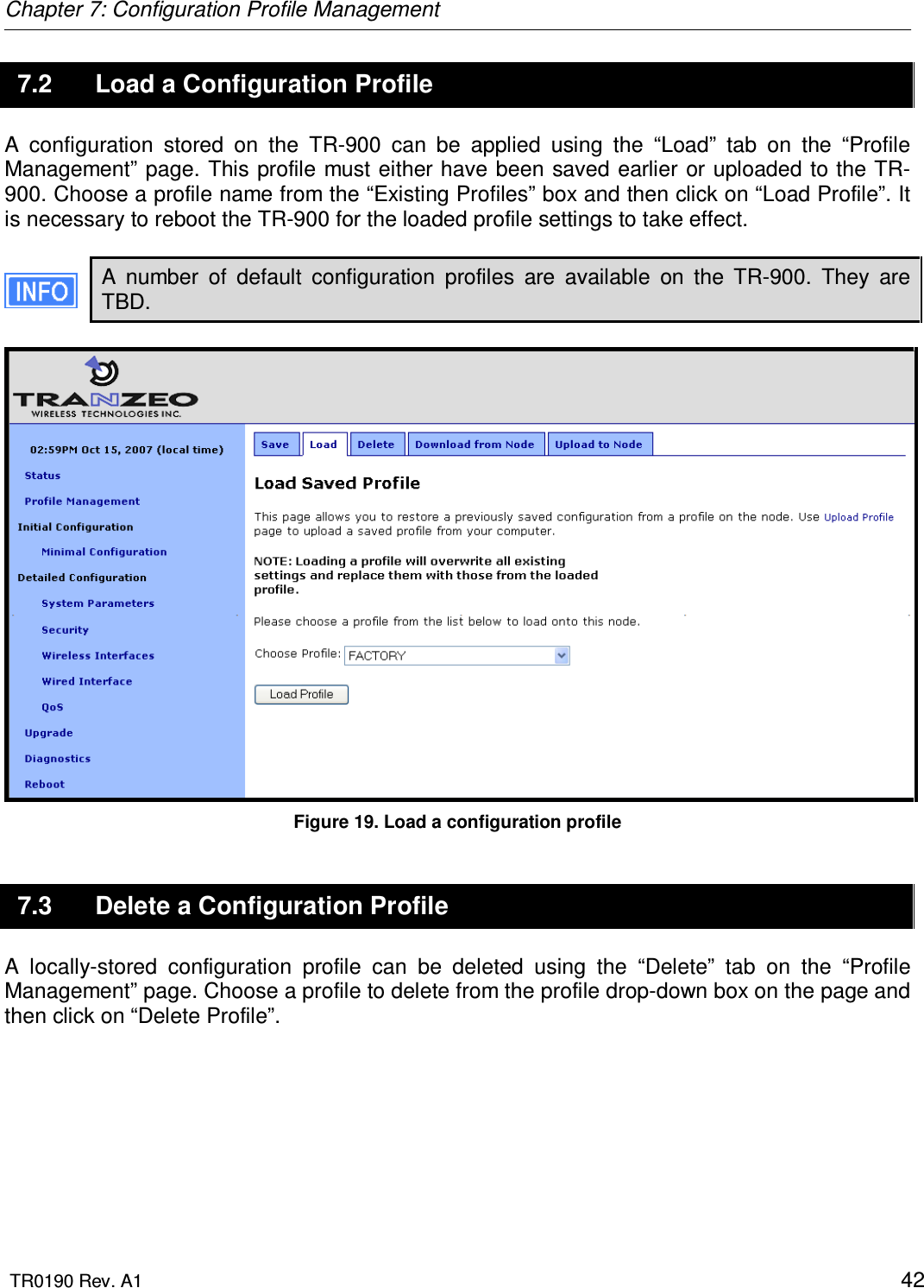 Chapter 7: Configuration Profile Management  TR0190 Rev. A1    42 7.2  Load a Configuration Profile A  configuration  stored  on  the  TR-900  can  be  applied  using  the  “Load”  tab  on  the  “Profile Management”  page.  This profile must  either have been saved  earlier or uploaded to the TR-900. Choose a profile name from the “Existing Profiles” box and then click on “Load Profile”. It is necessary to reboot the TR-900 for the loaded profile settings to take effect.  A  number  of  default  configuration  profiles  are  available  on  the  TR-900.  They  are TBD.   Figure 19. Load a configuration profile 7.3  Delete a Configuration Profile A  locally-stored  configuration  profile  can  be  deleted  using  the  “Delete”  tab  on  the  “Profile Management” page. Choose a profile to delete from the profile drop-down box on the page and then click on “Delete Profile”.   