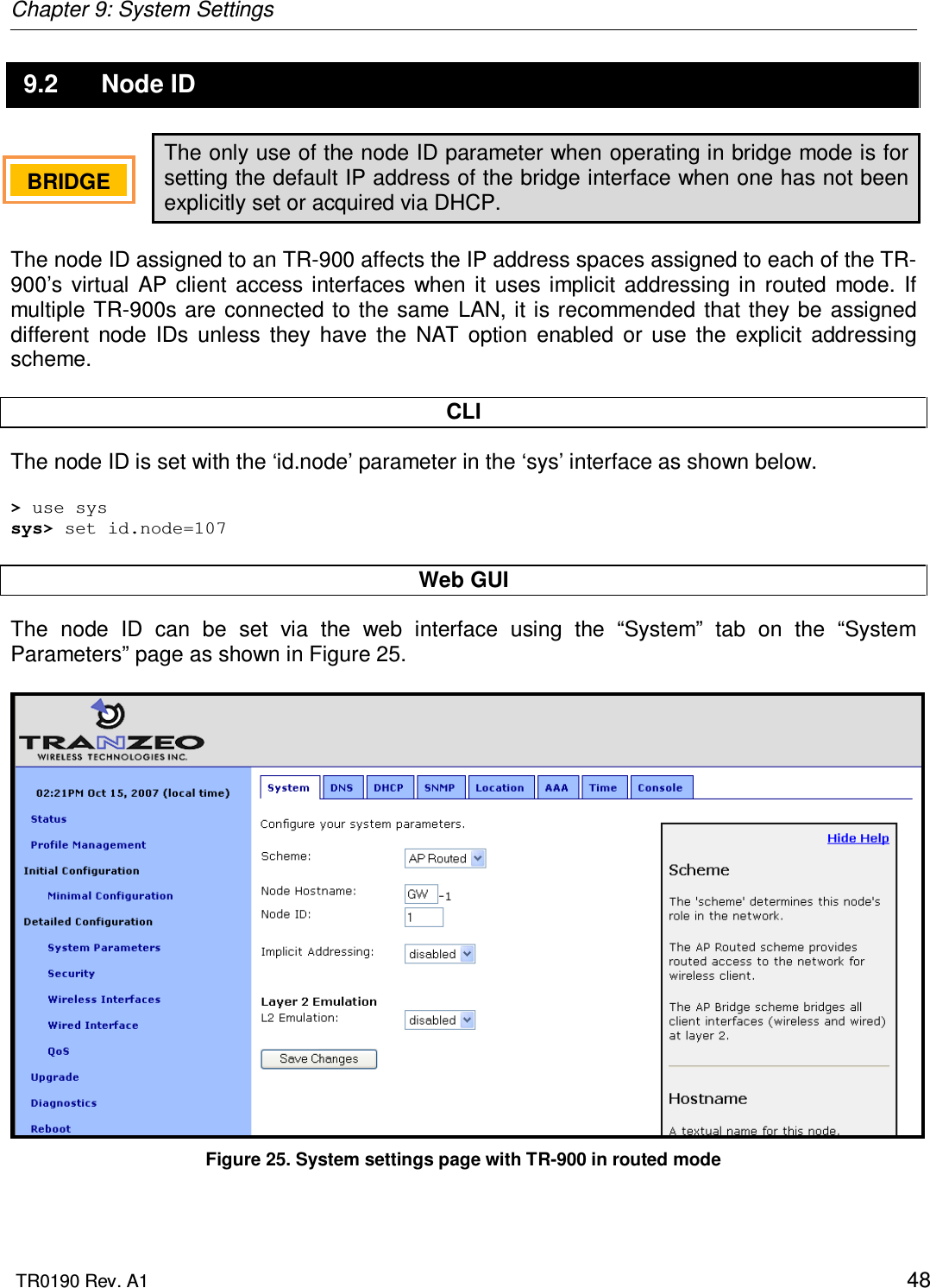 Chapter 9: System Settings  TR0190 Rev. A1    48 9.2  Node ID The only use of the node ID parameter when operating in bridge mode is for setting the default IP address of the bridge interface when one has not been explicitly set or acquired via DHCP.  The node ID assigned to an TR-900 affects the IP address spaces assigned to each of the TR-900’s  virtual  AP  client  access interfaces  when  it  uses  implicit  addressing  in  routed  mode.  If multiple TR-900s  are  connected to  the same  LAN, it is  recommended  that they be assigned different  node  IDs  unless  they  have  the  NAT  option  enabled  or  use  the  explicit  addressing scheme.   CLI The node ID is set with the ‘id.node’ parameter in the ‘sys’ interface as shown below.  &gt; use sys sys&gt; set id.node=107  Web GUI The  node  ID  can  be  set  via  the  web  interface  using  the  “System”  tab  on  the  “System Parameters” page as shown in Figure 25.    Figure 25. System settings page with TR-900 in routed mode BRIDGE   