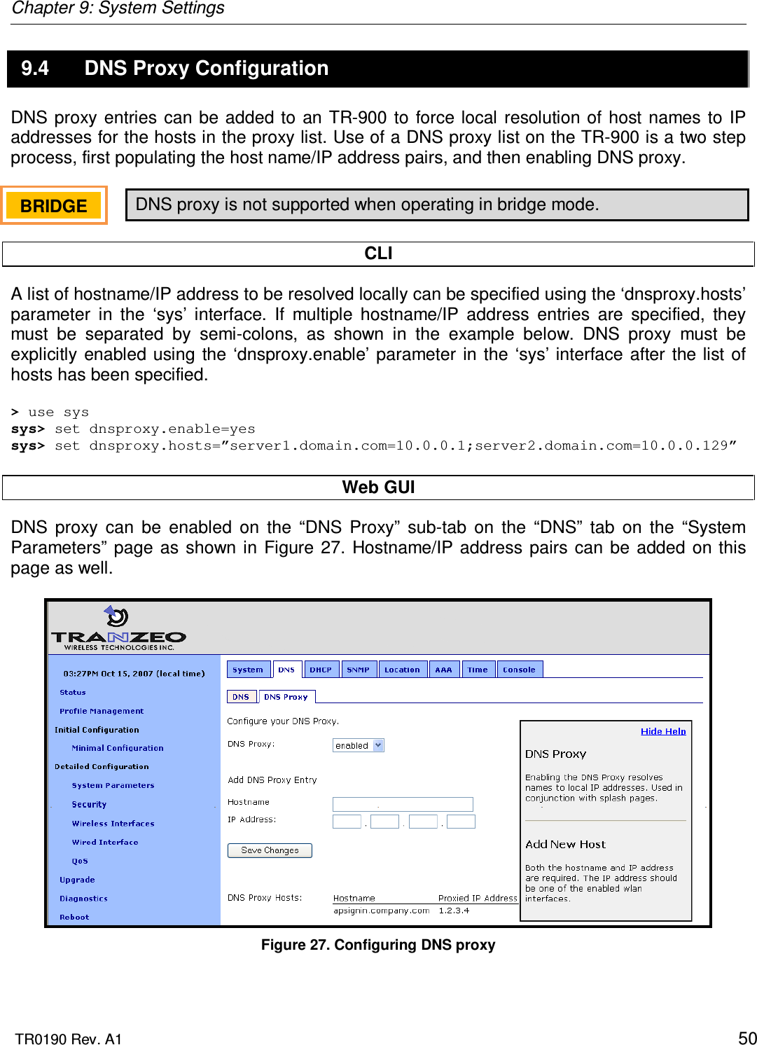 Chapter 9: System Settings  TR0190 Rev. A1    50 9.4  DNS Proxy Configuration DNS proxy  entries can  be added  to  an  TR-900 to force local  resolution of host  names  to  IP addresses for the hosts in the proxy list. Use of a DNS proxy list on the TR-900 is a two step process, first populating the host name/IP address pairs, and then enabling DNS proxy.  DNS proxy is not supported when operating in bridge mode.  CLI A list of hostname/IP address to be resolved locally can be specified using the ‘dnsproxy.hosts’ parameter  in  the  ‘sys’  interface.  If  multiple  hostname/IP  address  entries  are  specified,  they must  be  separated  by  semi-colons,  as  shown  in  the  example  below.  DNS  proxy  must  be explicitly enabled using  the  ‘dnsproxy.enable’ parameter in  the ‘sys’ interface  after  the list  of hosts has been specified.  &gt; use sys sys&gt; set dnsproxy.enable=yes sys&gt; set dnsproxy.hosts=”server1.domain.com=10.0.0.1;server2.domain.com=10.0.0.129”  Web GUI DNS  proxy  can  be  enabled  on  the  “DNS  Proxy”  sub-tab  on  the  “DNS”  tab  on  the  “System Parameters” page as  shown in  Figure  27. Hostname/IP  address pairs can be added  on this page as well.   Figure 27. Configuring DNS proxy BRIDGE   