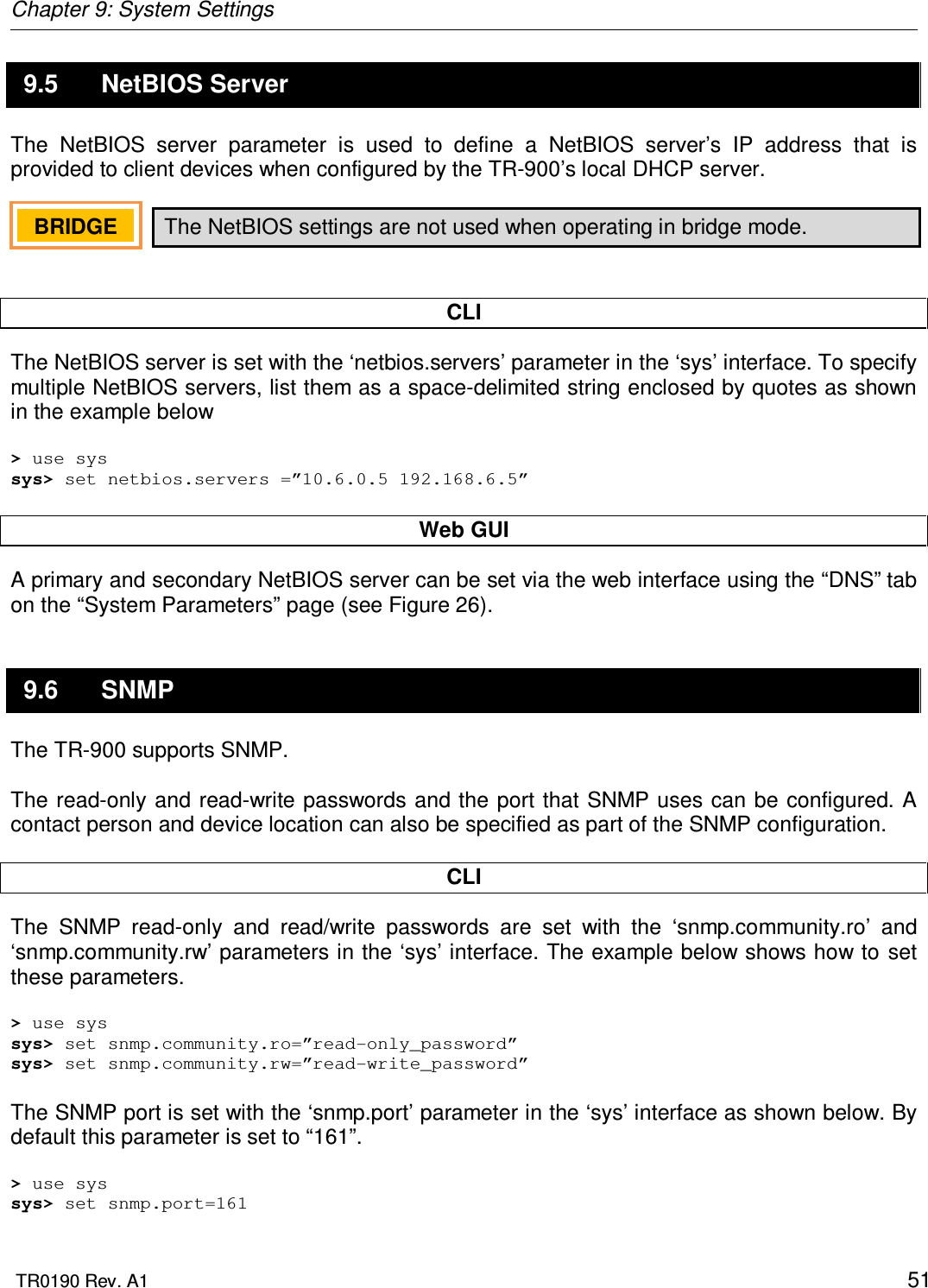 Chapter 9: System Settings  TR0190 Rev. A1    51 9.5  NetBIOS Server The  NetBIOS  server  parameter  is  used  to  define  a  NetBIOS  server’s  IP  address  that  is provided to client devices when configured by the TR-900’s local DHCP server.  The NetBIOS settings are not used when operating in bridge mode.   CLI The NetBIOS server is set with the ‘netbios.servers’ parameter in the ‘sys’ interface. To specify multiple NetBIOS servers, list them as a space-delimited string enclosed by quotes as shown in the example below  &gt; use sys sys&gt; set netbios.servers =”10.6.0.5 192.168.6.5”  Web GUI A primary and secondary NetBIOS server can be set via the web interface using the “DNS” tab on the “System Parameters” page (see Figure 26).  9.6  SNMP The TR-900 supports SNMP.  The read-only and read-write passwords and the port that SNMP uses can be configured. A contact person and device location can also be specified as part of the SNMP configuration.  CLI The  SNMP  read-only  and  read/write  passwords  are  set  with  the  ‘snmp.community.ro’  and ‘snmp.community.rw’ parameters in the ‘sys’ interface. The example below shows how to set these parameters.  &gt; use sys sys&gt; set snmp.community.ro=”read-only_password” sys&gt; set snmp.community.rw=”read-write_password”  The SNMP port is set with the ‘snmp.port’ parameter in the ‘sys’ interface as shown below. By default this parameter is set to “161”.  &gt; use sys sys&gt; set snmp.port=161 BRIDGE   