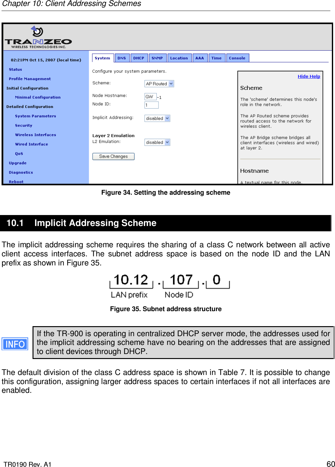 Chapter 10: Client Addressing Schemes  TR0190 Rev. A1    60  Figure 34. Setting the addressing scheme 10.1  Implicit Addressing Scheme The implicit addressing scheme requires the sharing of a class C network between all active client  access  interfaces.  The  subnet  address  space  is  based  on  the  node  ID  and  the  LAN prefix as shown in Figure 35.   Figure 35. Subnet address structure  If the TR-900 is operating in centralized DHCP server mode, the addresses used for the implicit addressing scheme have no bearing on the addresses that are assigned to client devices through DHCP.  The default division of the class C address space is shown in Table 7. It is possible to change this configuration, assigning larger address spaces to certain interfaces if not all interfaces are enabled.  