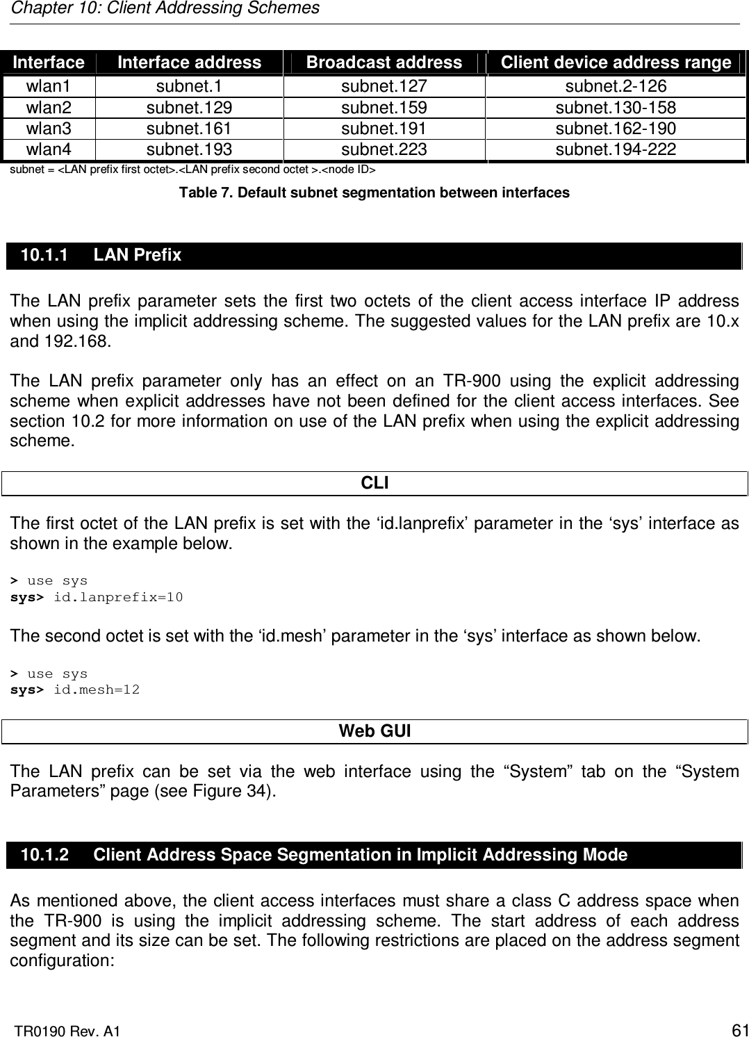 Chapter 10: Client Addressing Schemes  TR0190 Rev. A1    61 Interface  Interface address  Broadcast address  Client device address range wlan1  subnet.1  subnet.127  subnet.2-126 wlan2  subnet.129  subnet.159  subnet.130-158 wlan3  subnet.161  subnet.191  subnet.162-190 wlan4  subnet.193  subnet.223  subnet.194-222 subnet = &lt;LAN prefix first octet&gt;.&lt;LAN prefix second octet &gt;.&lt;node ID&gt; Table 7. Default subnet segmentation between interfaces 10.1.1  LAN Prefix The  LAN  prefix  parameter  sets  the  first  two  octets  of  the  client  access  interface  IP  address when using the implicit addressing scheme. The suggested values for the LAN prefix are 10.x and 192.168.   The  LAN  prefix  parameter  only  has  an  effect  on  an  TR-900  using  the  explicit  addressing scheme  when explicit addresses have not been defined for the client access interfaces. See section 10.2 for more information on use of the LAN prefix when using the explicit addressing scheme.  CLI The first octet of the LAN prefix is set with the ‘id.lanprefix’ parameter in the ‘sys’ interface as shown in the example below.   &gt; use sys sys&gt; id.lanprefix=10  The second octet is set with the ‘id.mesh’ parameter in the ‘sys’ interface as shown below.  &gt; use sys sys&gt; id.mesh=12  Web GUI The  LAN  prefix  can  be  set  via  the  web  interface  using  the  “System”  tab  on  the  “System Parameters” page (see Figure 34).  10.1.2  Client Address Space Segmentation in Implicit Addressing Mode As mentioned above, the client access interfaces must share a class C address space when the  TR-900  is  using  the  implicit  addressing  scheme.  The  start  address  of  each  address segment and its size can be set. The following restrictions are placed on the address segment configuration: 