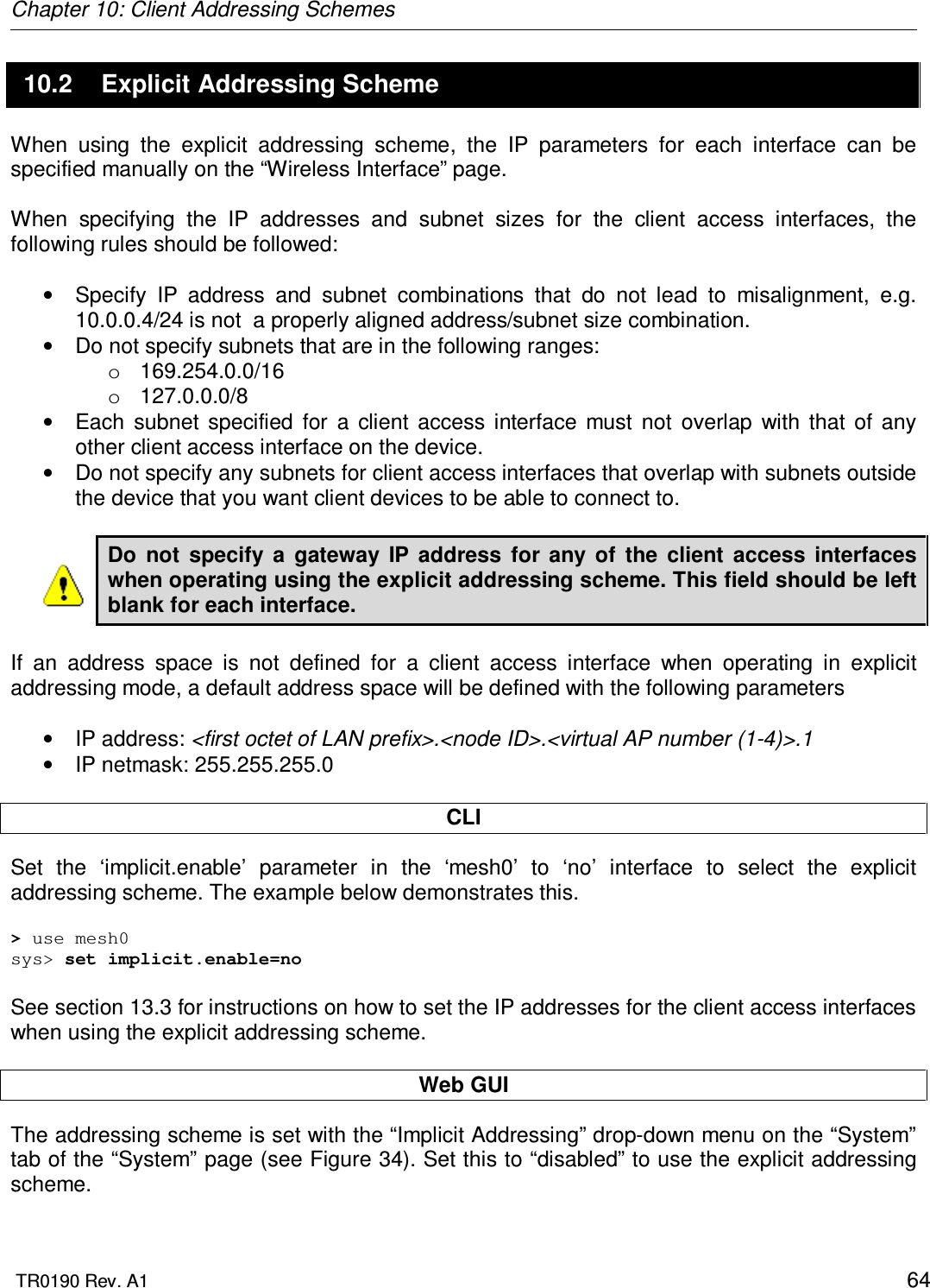 Chapter 10: Client Addressing Schemes  TR0190 Rev. A1    64 10.2  Explicit Addressing Scheme When  using  the  explicit  addressing  scheme,  the  IP  parameters  for  each  interface  can  be specified manually on the “Wireless Interface” page.  When  specifying  the  IP  addresses  and  subnet  sizes  for  the  client  access  interfaces,  the following rules should be followed:  •  Specify  IP  address  and  subnet  combinations  that  do  not  lead  to  misalignment,  e.g. 10.0.0.4/24 is not  a properly aligned address/subnet size combination. •  Do not specify subnets that are in the following ranges: o  169.254.0.0/16 o  127.0.0.0/8 •  Each  subnet  specified  for  a  client  access  interface  must  not  overlap  with  that  of  any other client access interface on the device. •  Do not specify any subnets for client access interfaces that overlap with subnets outside the device that you want client devices to be able to connect to.  Do  not  specify  a  gateway  IP  address  for  any  of  the  client  access  interfaces when operating using the explicit addressing scheme. This field should be left blank for each interface.  If  an  address  space  is  not  defined  for  a  client  access  interface  when  operating  in  explicit addressing mode, a default address space will be defined with the following parameters  •  IP address: &lt;first octet of LAN prefix&gt;.&lt;node ID&gt;.&lt;virtual AP number (1-4)&gt;.1 •  IP netmask: 255.255.255.0  CLI Set  the  ‘implicit.enable’  parameter  in  the  ‘mesh0’  to  ‘no’  interface  to  select  the  explicit addressing scheme. The example below demonstrates this.  &gt; use mesh0 sys&gt; set implicit.enable=no  See section 13.3 for instructions on how to set the IP addresses for the client access interfaces when using the explicit addressing scheme.  Web GUI The addressing scheme is set with the “Implicit Addressing” drop-down menu on the “System” tab of the “System” page (see Figure 34). Set this to “disabled” to use the explicit addressing scheme.  