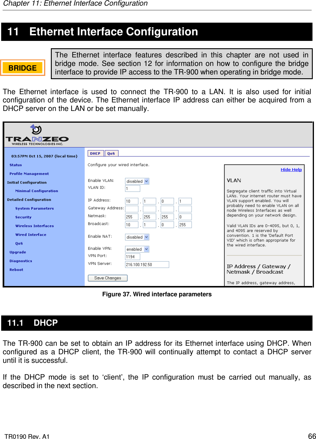 Chapter 11: Ethernet Interface Configuration  TR0190 Rev. A1    66  11  Ethernet Interface Configuration The  Ethernet  interface  features  described  in  this  chapter  are  not  used  in bridge mode.  See  section 12 for information on  how  to  configure the  bridge interface to provide IP access to the TR-900 when operating in bridge mode.  The  Ethernet  interface  is  used  to  connect  the  TR-900  to  a  LAN.  It  is  also  used  for  initial configuration of  the device. The Ethernet interface  IP address can either be acquired from a DHCP server on the LAN or be set manually.   Figure 37. Wired interface parameters 11.1  DHCP The TR-900 can be set to obtain an IP address for its Ethernet interface using DHCP. When configured  as  a  DHCP  client,  the  TR-900  will  continually  attempt  to  contact  a  DHCP  server until it is successful.   If  the  DHCP  mode  is  set  to  ‘client’,  the  IP  configuration  must  be  carried  out  manually,  as described in the next section.  BRIDGE   