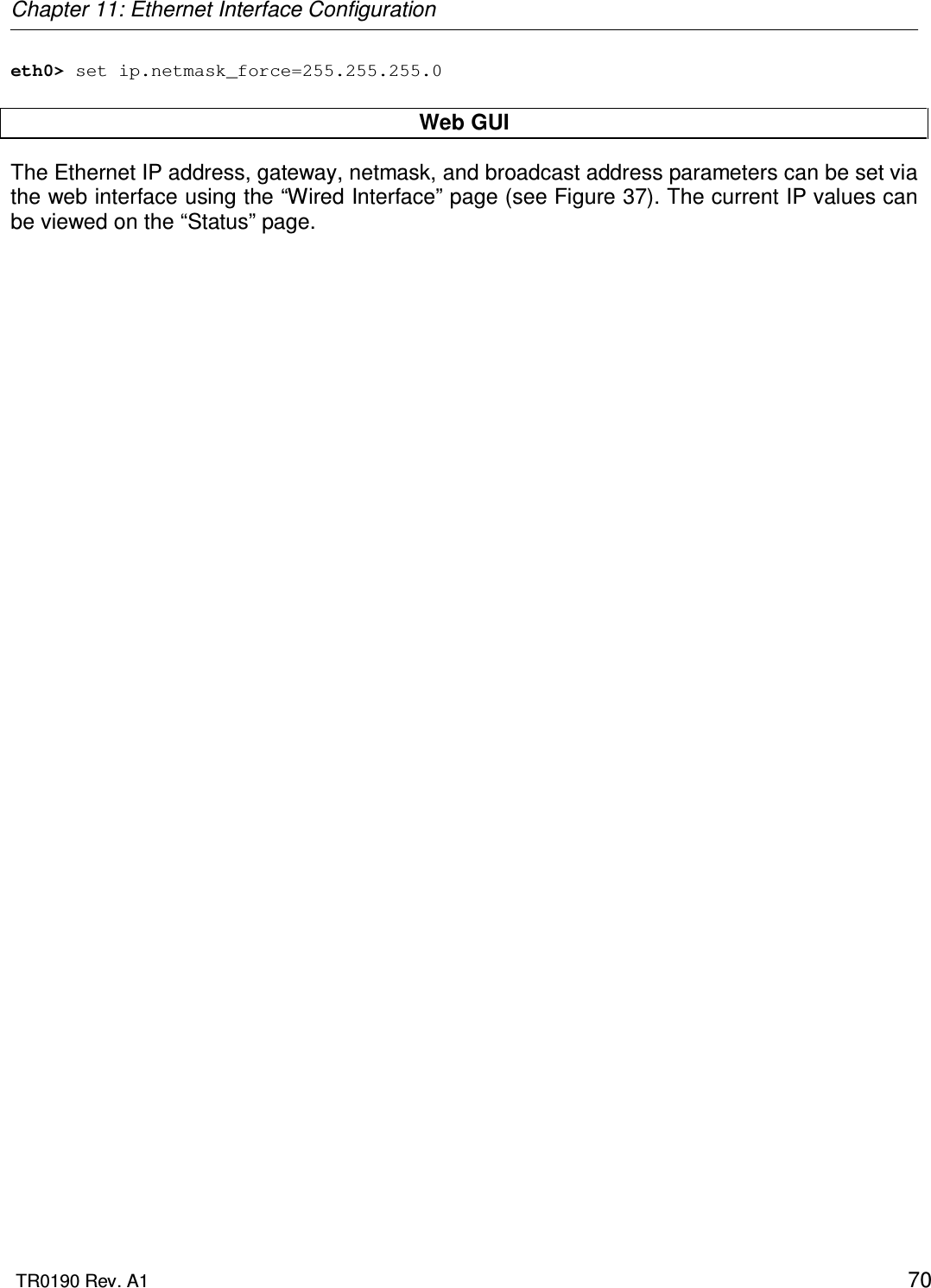 Chapter 11: Ethernet Interface Configuration  TR0190 Rev. A1    70 eth0&gt; set ip.netmask_force=255.255.255.0  Web GUI The Ethernet IP address, gateway, netmask, and broadcast address parameters can be set via the web interface using the “Wired Interface” page (see Figure 37). The current IP values can be viewed on the “Status” page. 