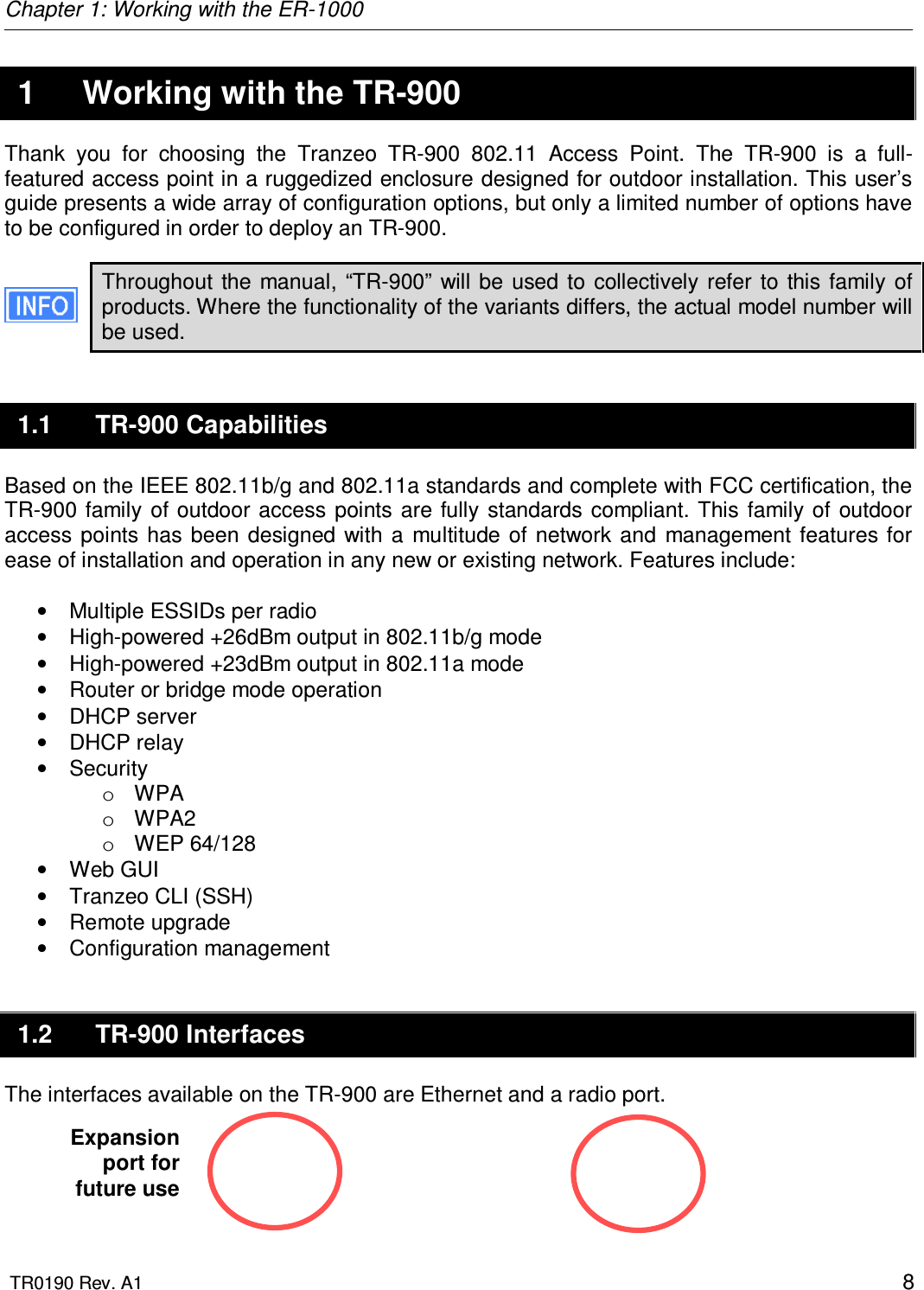 Chapter 1: Working with the ER-1000  TR0190 Rev. A1    8  1  Working with the TR-900 Thank  you  for  choosing  the  Tranzeo  TR-900  802.11  Access  Point.  The  TR-900  is  a  full-featured access point in a ruggedized enclosure designed for outdoor installation. This user’s guide presents a wide array of configuration options, but only a limited number of options have to be configured in order to deploy an TR-900.  Throughout  the  manual,  “TR-900”  will be  used to  collectively  refer  to this  family  of products. Where the functionality of the variants differs, the actual model number will be used. 1.1  TR-900 Capabilities Based on the IEEE 802.11b/g and 802.11a standards and complete with FCC certification, the TR-900  family  of outdoor  access  points  are fully  standards compliant. This  family of  outdoor access  points has  been  designed  with  a  multitude  of  network  and  management features for ease of installation and operation in any new or existing network. Features include:  •  Multiple ESSIDs per radio •  High-powered +26dBm output in 802.11b/g mode •  High-powered +23dBm output in 802.11a mode •  Router or bridge mode operation •  DHCP server •  DHCP relay •  Security o  WPA o  WPA2 o  WEP 64/128 •  Web GUI  •  Tranzeo CLI (SSH) •  Remote upgrade •  Configuration management 1.2  TR-900 Interfaces The interfaces available on the TR-900 are Ethernet and a radio port.     Expansion port for future use 