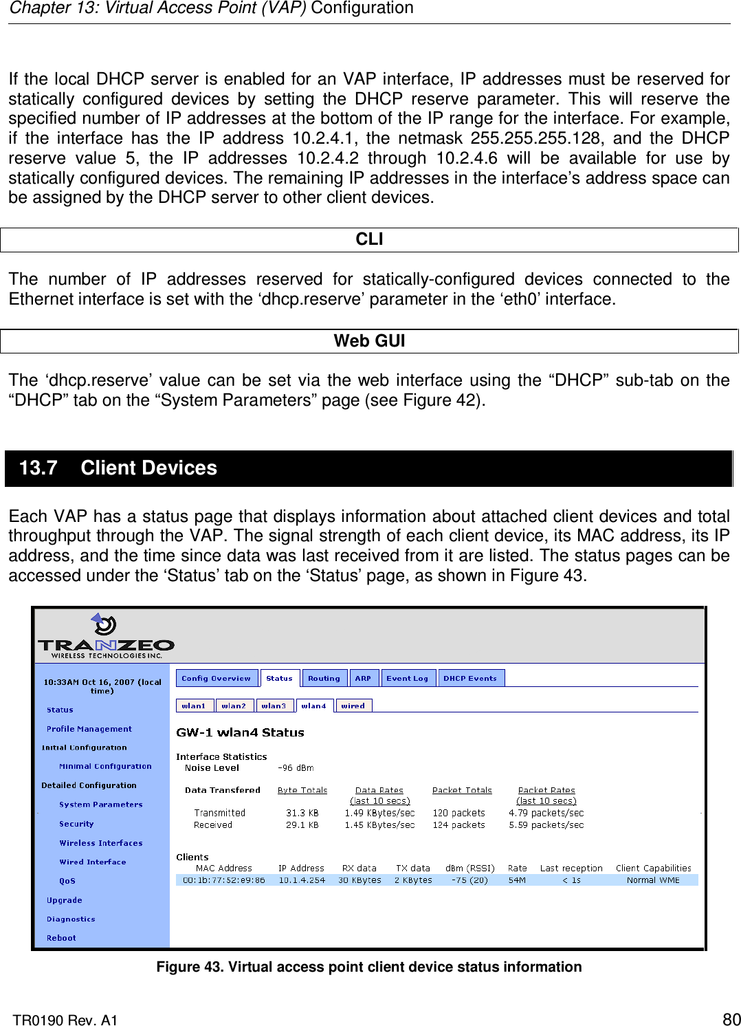 Chapter 13: Virtual Access Point (VAP) Configuration  TR0190 Rev. A1    80  If the local DHCP server is enabled for an VAP interface, IP addresses must be reserved for statically  configured  devices  by  setting  the  DHCP  reserve  parameter.  This  will  reserve  the specified number of IP addresses at the bottom of the IP range for the interface. For example, if  the  interface  has  the  IP  address  10.2.4.1,  the  netmask  255.255.255.128,  and  the  DHCP reserve  value  5,  the  IP  addresses  10.2.4.2  through  10.2.4.6  will  be  available  for  use  by statically configured devices. The remaining IP addresses in the interface’s address space can be assigned by the DHCP server to other client devices.  CLI The  number  of  IP  addresses  reserved  for  statically-configured  devices  connected  to  the Ethernet interface is set with the ‘dhcp.reserve’ parameter in the ‘eth0’ interface.  Web GUI The  ‘dhcp.reserve’ value can be  set  via the web  interface  using the “DHCP”  sub-tab on the “DHCP” tab on the “System Parameters” page (see Figure 42).  13.7  Client Devices Each VAP has a status page that displays information about attached client devices and total throughput through the VAP. The signal strength of each client device, its MAC address, its IP address, and the time since data was last received from it are listed. The status pages can be accessed under the ‘Status’ tab on the ‘Status’ page, as shown in Figure 43.   Figure 43. Virtual access point client device status information 