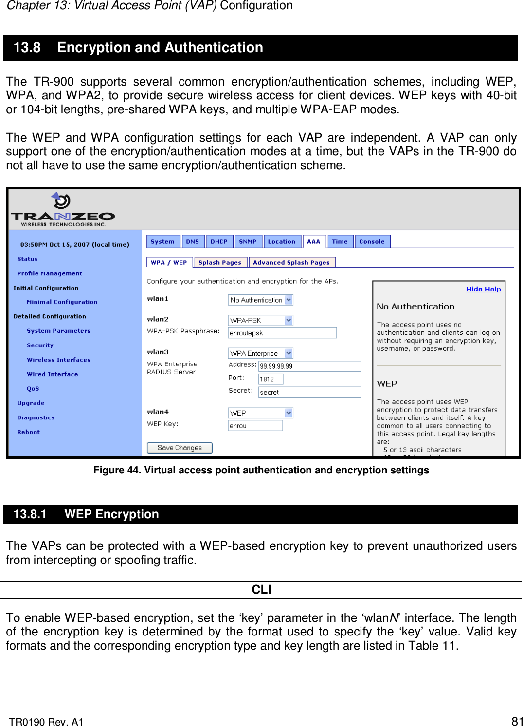 Chapter 13: Virtual Access Point (VAP) Configuration  TR0190 Rev. A1    81 13.8  Encryption and Authentication The  TR-900  supports  several  common  encryption/authentication  schemes,  including  WEP, WPA, and WPA2, to provide secure wireless access for client devices. WEP keys with 40-bit or 104-bit lengths, pre-shared WPA keys, and multiple WPA-EAP modes.   The  WEP  and  WPA  configuration  settings  for  each  VAP  are  independent.  A  VAP  can  only support one of the encryption/authentication modes at a time, but the VAPs in the TR-900 do not all have to use the same encryption/authentication scheme.   Figure 44. Virtual access point authentication and encryption settings 13.8.1  WEP Encryption The VAPs can be protected with a WEP-based encryption key to prevent unauthorized users from intercepting or spoofing traffic.   CLI To enable WEP-based encryption, set the ‘key’ parameter in the ‘wlanN’ interface. The length of  the  encryption  key  is determined  by  the  format  used  to  specify  the  ‘key’  value.  Valid  key formats and the corresponding encryption type and key length are listed in Table 11.  