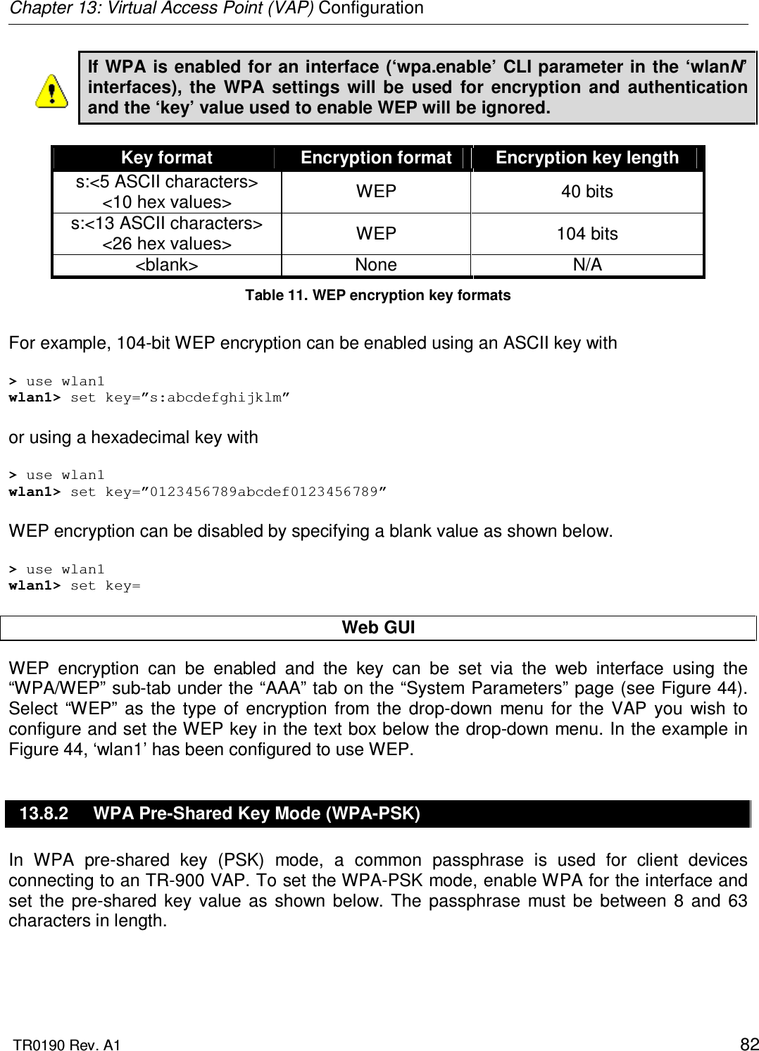 Chapter 13: Virtual Access Point (VAP) Configuration  TR0190 Rev. A1    82 If WPA is enabled for an interface (‘wpa.enable’ CLI parameter in the ‘wlanN’ interfaces),  the  WPA  settings  will  be  used  for  encryption  and  authentication and the ‘key’ value used to enable WEP will be ignored.  Key format  Encryption format  Encryption key length s:&lt;5 ASCII characters&gt; &lt;10 hex values&gt;  WEP  40 bits s:&lt;13 ASCII characters&gt; &lt;26 hex values&gt;  WEP  104 bits &lt;blank&gt;  None  N/A Table 11. WEP encryption key formats  For example, 104-bit WEP encryption can be enabled using an ASCII key with  &gt; use wlan1 wlan1&gt; set key=”s:abcdefghijklm”  or using a hexadecimal key with  &gt; use wlan1 wlan1&gt; set key=”0123456789abcdef0123456789”  WEP encryption can be disabled by specifying a blank value as shown below.  &gt; use wlan1 wlan1&gt; set key=  Web GUI WEP  encryption  can  be  enabled  and  the  key  can  be  set  via  the  web  interface  using  the “WPA/WEP” sub-tab under the “AAA” tab on the “System Parameters” page (see Figure 44). Select  “WEP”  as  the  type  of  encryption  from  the  drop-down  menu  for  the  VAP  you  wish  to configure and set the WEP key in the text box below the drop-down menu. In the example in Figure 44, ‘wlan1’ has been configured to use WEP. 13.8.2  WPA Pre-Shared Key Mode (WPA-PSK) In  WPA  pre-shared  key  (PSK)  mode,  a  common  passphrase  is  used  for  client  devices connecting to an TR-900 VAP. To set the WPA-PSK mode, enable WPA for the interface and set  the  pre-shared  key  value  as  shown  below.  The  passphrase  must  be  between  8  and  63 characters in length.   