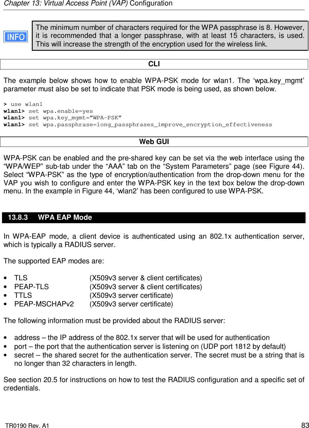 Chapter 13: Virtual Access Point (VAP) Configuration  TR0190 Rev. A1    83 The minimum number of characters required for the WPA passphrase is 8. However, it  is  recommended  that  a  longer  passphrase,  with  at  least  15  characters,  is used. This will increase the strength of the encryption used for the wireless link.  CLI The  example  below  shows  how  to  enable  WPA-PSK  mode  for  wlan1.  The  ‘wpa.key_mgmt’ parameter must also be set to indicate that PSK mode is being used, as shown below.  &gt; use wlan1 wlan1&gt; set wpa.enable=yes wlan1&gt; set wpa.key_mgmt=”WPA-PSK” wlan1&gt; set wpa.passphrase=long_passphrases_improve_encryption_effectiveness  Web GUI WPA-PSK can be enabled and the pre-shared key can be set via the web interface using the “WPA/WEP” sub-tab under the “AAA” tab on the “System Parameters” page (see Figure 44). Select “WPA-PSK” as the type of encryption/authentication from  the drop-down menu for the VAP you wish to configure and enter the WPA-PSK key in the text box below the drop-down menu. In the example in Figure 44, ‘wlan2’ has been configured to use WPA-PSK. 13.8.3  WPA EAP Mode In  WPA-EAP  mode,  a  client  device  is  authenticated  using  an  802.1x  authentication  server, which is typically a RADIUS server.   The supported EAP modes are:  •  TLS      (X509v3 server &amp; client certificates) •  PEAP-TLS    (X509v3 server &amp; client certificates) •  TTLS      (X509v3 server certificate) •  PEAP-MSCHAPv2  (X509v3 server certificate)  The following information must be provided about the RADIUS server:  •  address – the IP address of the 802.1x server that will be used for authentication •  port – the port that the authentication server is listening on (UDP port 1812 by default) •  secret – the shared secret for the authentication server. The secret must be a string that is no longer than 32 characters in length.  See section 20.5 for instructions on how to test the RADIUS configuration and a specific set of credentials.  