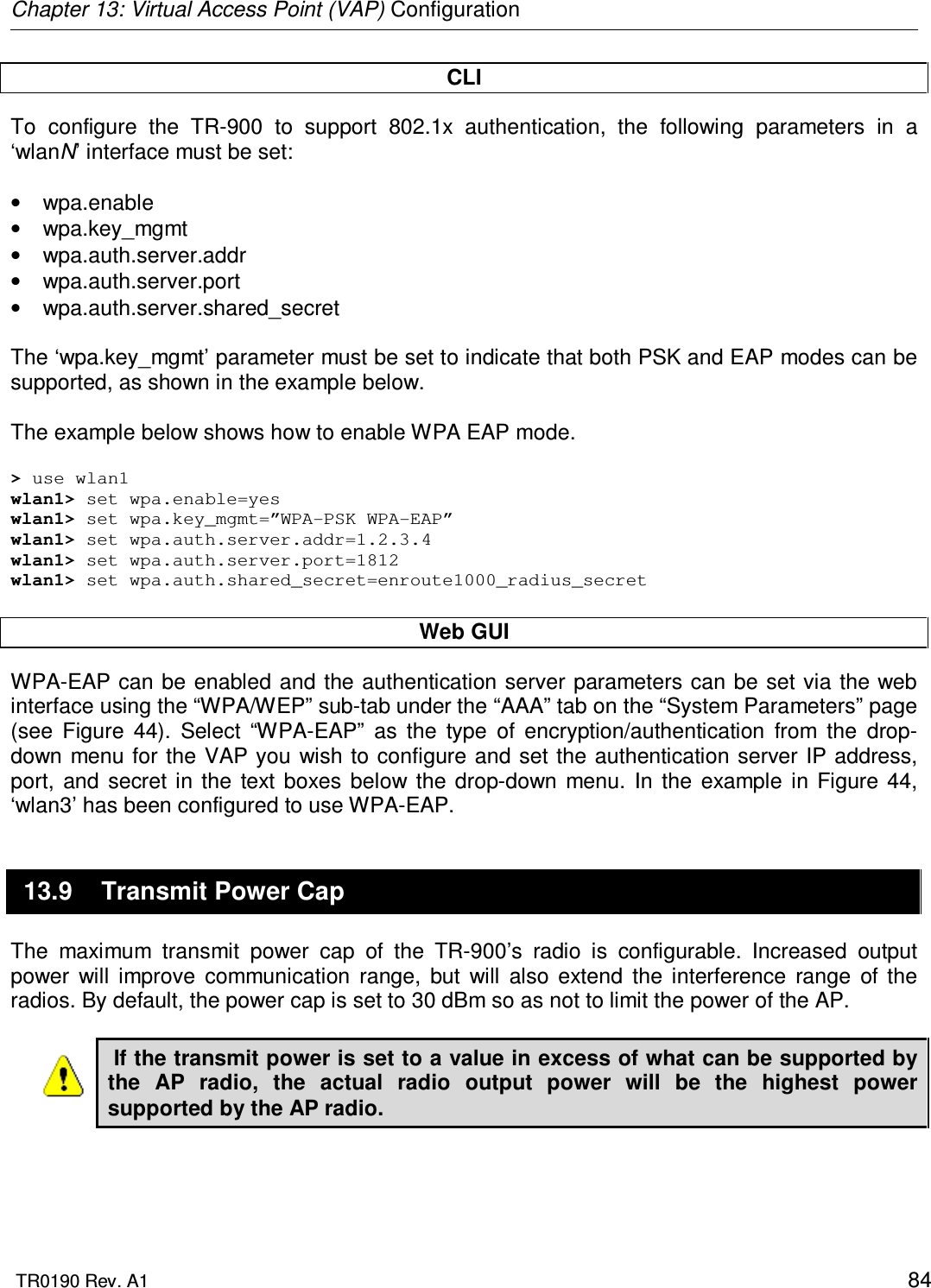 Chapter 13: Virtual Access Point (VAP) Configuration  TR0190 Rev. A1    84 CLI To  configure  the  TR-900  to  support  802.1x  authentication,  the  following  parameters  in  a ‘wlanN’ interface must be set:  •  wpa.enable •  wpa.key_mgmt •  wpa.auth.server.addr •  wpa.auth.server.port  •  wpa.auth.server.shared_secret  The ‘wpa.key_mgmt’ parameter must be set to indicate that both PSK and EAP modes can be supported, as shown in the example below.  The example below shows how to enable WPA EAP mode.   &gt; use wlan1 wlan1&gt; set wpa.enable=yes wlan1&gt; set wpa.key_mgmt=”WPA-PSK WPA-EAP” wlan1&gt; set wpa.auth.server.addr=1.2.3.4 wlan1&gt; set wpa.auth.server.port=1812 wlan1&gt; set wpa.auth.shared_secret=enroute1000_radius_secret  Web GUI WPA-EAP can be enabled and the authentication server parameters can be set  via the web interface using the “WPA/WEP” sub-tab under the “AAA” tab on the “System Parameters” page (see  Figure  44).  Select  “WPA-EAP”  as  the  type  of  encryption/authentication  from  the  drop-down menu for  the VAP you wish to configure and set the authentication  server IP address, port,  and  secret  in the  text  boxes  below  the  drop-down  menu.  In  the  example  in Figure  44, ‘wlan3’ has been configured to use WPA-EAP. 13.9  Transmit Power Cap The  maximum  transmit  power  cap  of  the  TR-900’s  radio  is  configurable.  Increased  output power  will  improve  communication  range,  but  will  also  extend  the  interference  range  of  the radios. By default, the power cap is set to 30 dBm so as not to limit the power of the AP.   If the transmit power is set to a value in excess of what can be supported by the  AP  radio,  the  actual  radio  output  power  will  be  the  highest  power supported by the AP radio.  