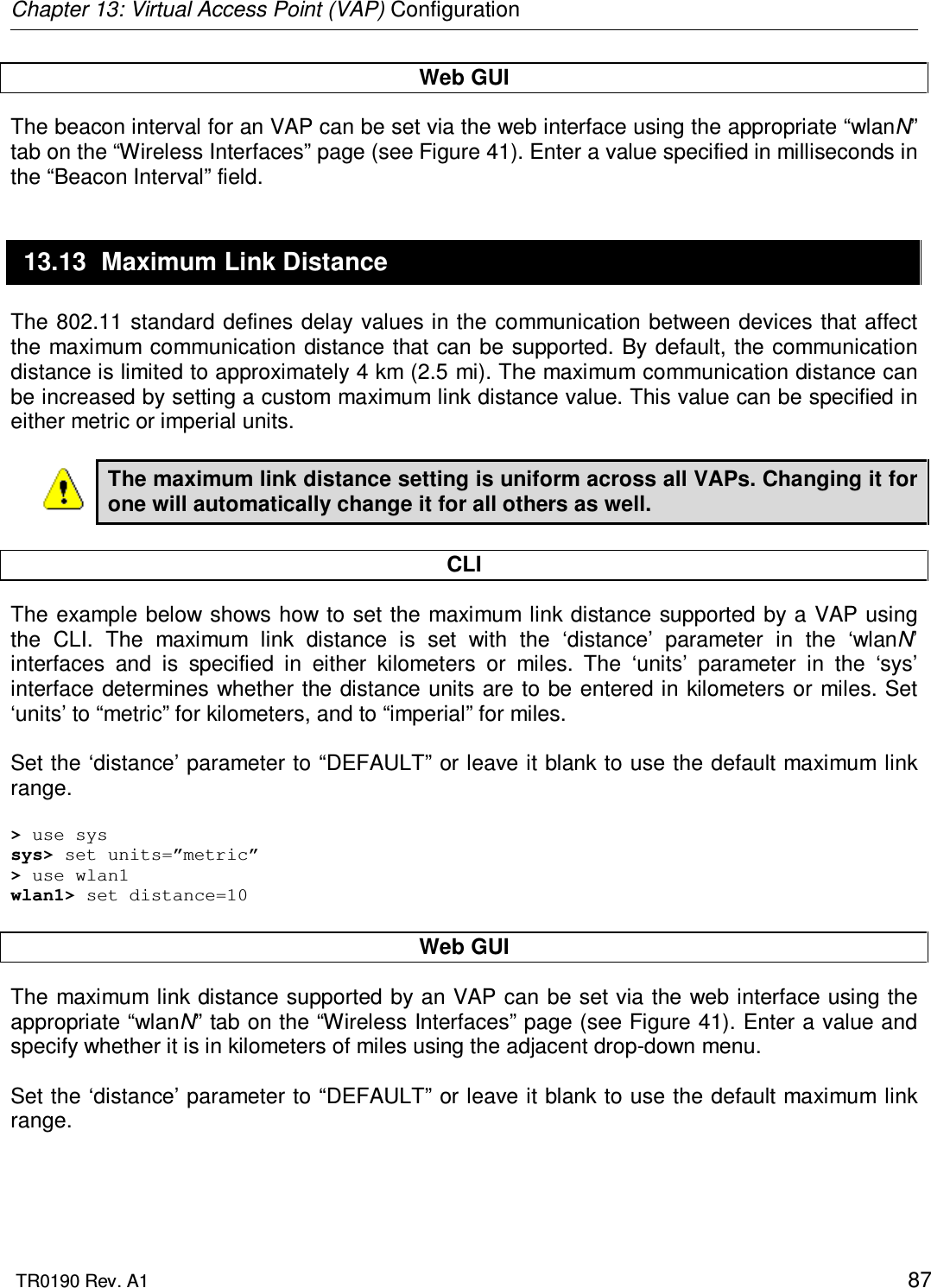 Chapter 13: Virtual Access Point (VAP) Configuration  TR0190 Rev. A1    87 Web GUI The beacon interval for an VAP can be set via the web interface using the appropriate “wlanN” tab on the “Wireless Interfaces” page (see Figure 41). Enter a value specified in milliseconds in the “Beacon Interval” field. 13.13  Maximum Link Distance The 802.11 standard defines delay values in the communication between devices that affect the maximum communication distance that can be  supported. By default, the communication distance is limited to approximately 4 km (2.5 mi). The maximum communication distance can be increased by setting a custom maximum link distance value. This value can be specified in either metric or imperial units.  The maximum link distance setting is uniform across all VAPs. Changing it for one will automatically change it for all others as well.  CLI The example below shows how to  set the maximum link distance supported by a VAP using the  CLI.  The  maximum  link  distance  is  set  with  the  ‘distance’  parameter  in  the  ‘wlanN’ interfaces  and  is  specified  in  either  kilometers  or  miles.  The  ‘units’  parameter  in  the  ‘sys’ interface determines whether the distance units are to be entered in kilometers or miles. Set ‘units’ to “metric” for kilometers, and to “imperial” for miles.   Set the ‘distance’ parameter to “DEFAULT” or leave it blank to use the default maximum link range.  &gt; use sys sys&gt; set units=”metric” &gt; use wlan1 wlan1&gt; set distance=10  Web GUI The maximum link distance supported by an VAP can be set via the web interface using the appropriate “wlanN” tab on the “Wireless Interfaces” page (see Figure 41). Enter a value and specify whether it is in kilometers of miles using the adjacent drop-down menu.  Set the ‘distance’ parameter to “DEFAULT” or leave it blank to use the default maximum link range.  